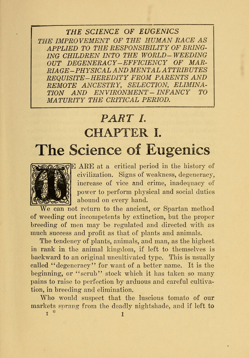THE IMPROVEMENT OF THE HUMAN RACE AS APPLIED TO THE RESPONSIBILITY OF BRING- ING CHILDREN INTO THE WORLD- WEEDING OUT DEGENERACY-EFFICIENCY OF MAR- RIAGE-PHYSICAL AND MENTAL ATTRIBUTES REQUISITE-HEREDITY FROM PARENTS AND REMOTE ANCESTRY, SELECTION, ELIMINA- TION AND ENVIRONMENT - INFANCY TO MATURITY THE CRITICAL PERIOD. The Science of Eugenics E ABE at a critical period in the history of civilization. Signs of weakness, degeneracy, increase of vice and crime, inadequacy of power to perform physical and social duties abound on every hand. We can not return to the ancient, or Spartan method of weeding out incompetents by extinction, but the proper breeding of men may be regulated and directed with as much success and profit as that of plants and animals. The tendency of plants, animals, and man, as the highest in rank in the animal kingdom, if left to themselves is backward to an original uncultivated type. This is usually called degeneracy for want of a better name. It is the beginning, or scrub stock which it has taken so many pains to raise to perfection by arduous and careful cultiva- tion, in breeding and elimination. Who would suspect that the luscious tomato of our markets sprang from the deadly nightshade, and if left to