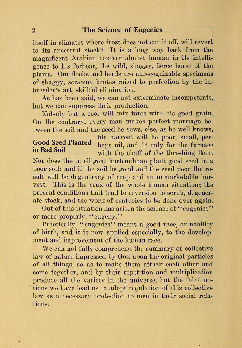 itself in climates where frost does not cut it off, will revert to its ancestral stock! It is a long way back from the magnificent Arabian courser almost human in its intelli- gence to his forbear, the wild, shaggy, fierce horse of the plains. Our flocks and herds are unrecognizable specimens of shaggy, scrawny brutes raised to perfection by the in- breeder's art, skillful elimination. As has been said, we can not exterminate incompetents, but we can suppress their production. Nobody but a fool will mix tares with his good grain. On the contrary, every man makes perfect marriage be- tween the soil and the seed he sows, else, as he well knows, his harvest will be poor, small, per- Good Seed Planted hapg nil? and fit only for the furnace in Bad Soil with the diaff of the threslling floor> Nor does the intelligent husbandman plant good seed in a poor soil; and if the soil be good and the seed poor the re- sult will be degeneracy of crop and an unmarketable har- vest. This is the crux of the whole human situation; the present conditions that tend to reversion to scrub, degener- ate stock, and the work of centuries to be done over again. Out of this situation has arisen the science of'' eugenics'' or more properly, eugeny. Practically, eugenics means a good race, or nobility of birth, and it is now applied especially, to the develop- ment and improvement of the human race. We can not fully comprehend the summary or collective law of nature impressed by God upon the original particles of all things, so as to make them attack each other and come together, and by their repetition and multiplication produce all the variety in the universe, but the faint no- tions we have lead us to adopt regulation of this collective law as a necessary protection to men in their social rela- tions.