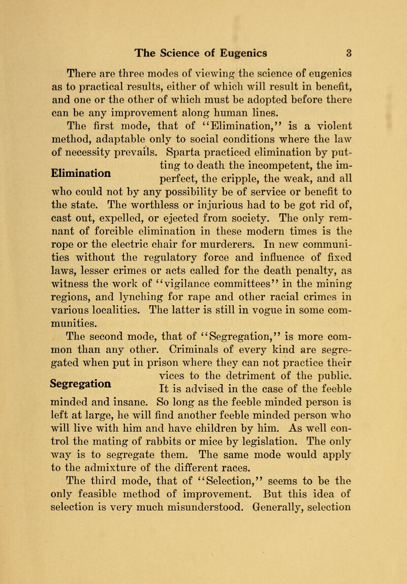 There are three modes of viewing the science of eugenics as to practical results, either of which will result in benefit, and one or the other of which must be adopted before there can be any improvement along human lines. The first mode, that of Elimination,'' is a violent method, adaptable only to social conditions where the law of necessity prevails. Sparta practiced elimination by put- . ting to death the incompetent, the im- lmma ion perfect, the cripple, the weak, and all who could not by any possibility be of service or benefit to the state. The worthless or injurious had to be got rid of, cast out, expelled, or ejected from society. The only rem- nant of forcible elimination in these modern times is the rope or the electric chair for murderers. In new communi- ties without the regulatory force and influence of fixed laws, lesser crimes or acts called for the death penalty, as witness the work of vigilance committees in the mining regions, and lynching for rape and other racial crimes in various localities. The latter is still in vogue in some com- munities. The second mode, that of  Segregation,'' is more com- mon than any other. Criminals of every kind are segre- gated when put in prison where they can not practice their vices to the detriment of the public. egrega ion j^ jg a(jvise(} jn ^ne case of the feeble minded and insane. So long as the feeble minded person is left at large, he will find another feeble minded person who will live with him and have children by him. As well con- trol the mating of rabbits or mice by legislation. The only way is to segregate them. The same mode would apply to the admixture of the different races. The third mode, that of Selection, seems to be the only feasible method of improvement. But this idea of selection is very much misunderstood. Generally, selection