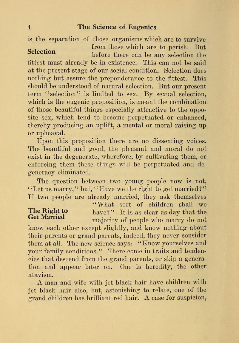 is the separation of those organisms which are to survive from those which are to perish. But before there can be any selection the fittest must already be in existence. This can not be said at the present stage of our social condition. Selection does nothing but assure the preponderance to the fittest. This should be understood of natural selection. But our present term selection is limited to sex. By sexual selection, which is the eugenic proposition, is meant the combination of those beautiful things especially attractive to the oppo- site sex, which tend to become perpetuated or enhanced, thereby producing an uplift, a mental or moral raising up or upheaval. Upon this proposition there are no dissenting voices. The beautiful and good, the pleasant and moral do not exist in the degenerate, wherefore, by cultivating them, or enforcing them these things will be perpetuated and de- generacy eliminated. The question between two young people now is not, '' Let us marry,'' but, '' Have we the right to get married ?'' If two people are already married, they ask themselves What sort of children shall we The Right to have? It is as clear as day that the e ar majority of people who marry do not know each other except slightly, and know nothing about their parents or grand parents, indeed, they never consider them at all. The new science says: Know yourselves and your family conditions.'' There come in traits and tenden- cies that descend from the grand parents, or skip a genera- tion and appear later on. One is heredity, the other atavism. A man and wife with jet black hair have children with jet black hair also, but, astonishing to relate, one of the grand children has brilliant red hair. A case for suspicion,