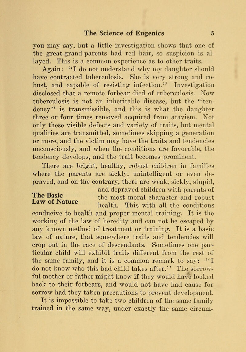 you may say, but a little investigation shows that one of the great-grand-parents had red hair, so suspicion is al- layed. This is a common experience as to other traits. Again:  I do not understand why my daughter should have contracted tuberculosis. She is very strong and ro- bust, and capable of resisting infection. Investigation disclosed that a remote forbear died of tuberculosis. Now tuberculosis is not an inheritable disease, but the ten- dency is transmissible, and this is what the daughter three or four times removed acquired from atavism. Not only these visible defects and variety of traits, but mental qualities are transmitted, sometimes skipping a generation or more, and the victim may have the traits and tendencies unconsciously, and when the conditions are favorable, the tendency develops, and the trait becomes prominent. There are bright, healthy, robust children in families where the parents are sickly, unintelligent or even de- praved, and on the contrary, there are weak, sickly, stupid, and depraved children with parents of The Basic the most moral character and robust health. This with all the conditions conducive to health and proper mental training. It is the working of the law of heredity and can not be escaped by any known method of treatment or training. It is a basic law of nature, that somewhere traits and tendencies will crop out in the race of descendants. Sometimes one par- ticular child will exhibit traits different from the rest of the same family, and it is a common remark to say: I do not know who this bad child takes after.'' The sorrow- ful mother or father might know if they would have looked back to their forbears, and would not have had cause for sorrow had they taken precautions to prevent development. It is impossible to take two children of the same family trained in the same way, under exactly the same circum-