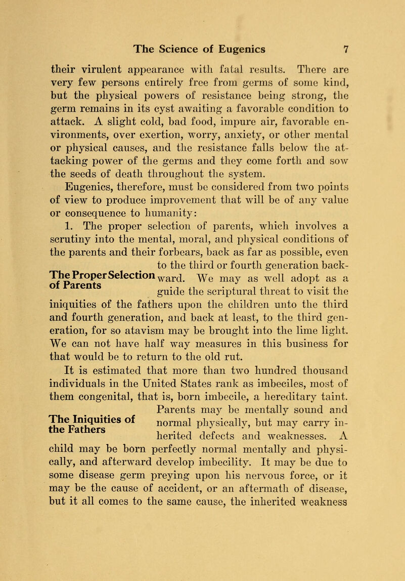 their virulent appearance with fatal results. There are very few persons entirely free from germs of some kind, but the physical powers of resistance being strong, the germ remains in its cyst awaiting a favorable condition to attack. A slight cold, bad food, impure air, favorable en- vironments, over exertion, worry, anxiety, or other mental or physical causes, and the resistance falls below the at- tacking power of the germs and they come forth and sow the seeds of death throughout the system. Eugenics, therefore, must be considered from two points of view to produce improvement that will be of any value or consequence to humanity: 1. The proper selection of parents, which involves a scrutiny into the mental, moral, and physical conditions of the parents and their forbears, back as far as possible, even to the third or fourth generation back- The Proper Selection war(j ^e may as we[\ a(j0pt as a guide the scriptural threat to visit the iniquities of the fathers upon the children unto the third and fourth generation, and back at least, to the third gen- eration, for so atavism may be brought into the lime light. We can not have half way measures in this business for that would be to return to the old rut. It is estimated that more than two hundred thousand individuals in the United States rank as imbeciles, most of them congenital, that is, born imbecile, a hereditary taint. Parents may be mentally sound and The Iniquities of normal physically, but may carry in- t.ne t*3. triers i -j -i -i p j t i a herited detects and weaknesses. A child may be born perfectly normal mentally and physi- cally, and afterward develop imbecility. It may be due to some disease germ preying upon his nervous force, or it may be the cause of accident, or an aftermath of disease, but it all comes to the same cause, the inherited weakness