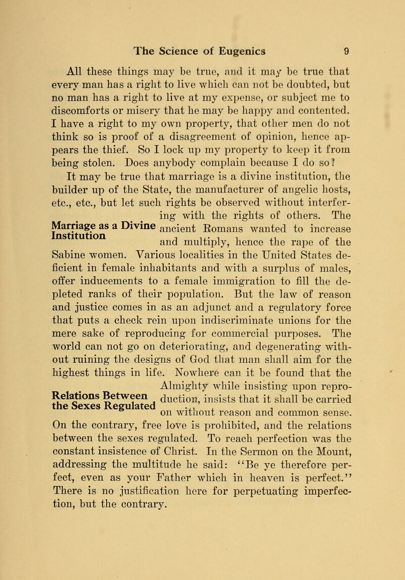 All these things may be true, and it may be true that every man has a right to live which can not be doubted, but no man has a right to live at my expense, or subject me to discomforts or misery that he may be happy and contented. I have a right to my own property, that other men do not think so is proof of a disagreement of opinion, hence ap- pears the thief. So I lock up my property to keep it from being stolen. Does anybody complain because I do so? It may be true that marriage is a divine institution, the builder up of the State, the manufacturer of angelic hosts, etc., etc., but let such rights be observed without interfer- ing with the rights of others. The Marriage as a Divine ancient Romans wanted to increase and multiply, hence the rape of the Sabine women. Various localities in the United States de- ficient in female inhabitants and with a surplus of males, offer inducements to a female immigration to fill the de- pleted ranks of their population. But the law of reason and justice comes in as an adjunct and a regulatory force that puts a check rein upon indiscriminate unions for the mere sake of reproducing for commercial purposes. The world can not go on deteriorating, and degenerating with- out ruining the designs of God that man shall aim for the highest things in life. Nowhere can it be found that the Almighty while insisting upon repro- Relations Between duction, insists that it shall be carried the Sexes Regulated w, , t on without reason and common sense. On the contrary, free love is prohibited, and the relations between the sexes regulated. To reach perfection was the constant insistence of Christ. In the Sermon on the Mount, addressing the multitude he said: Be ye therefore per- fect, even as your Father which in heaven is perfect. There is no justification here for perpetuating imperfec- tion, but the contrary.