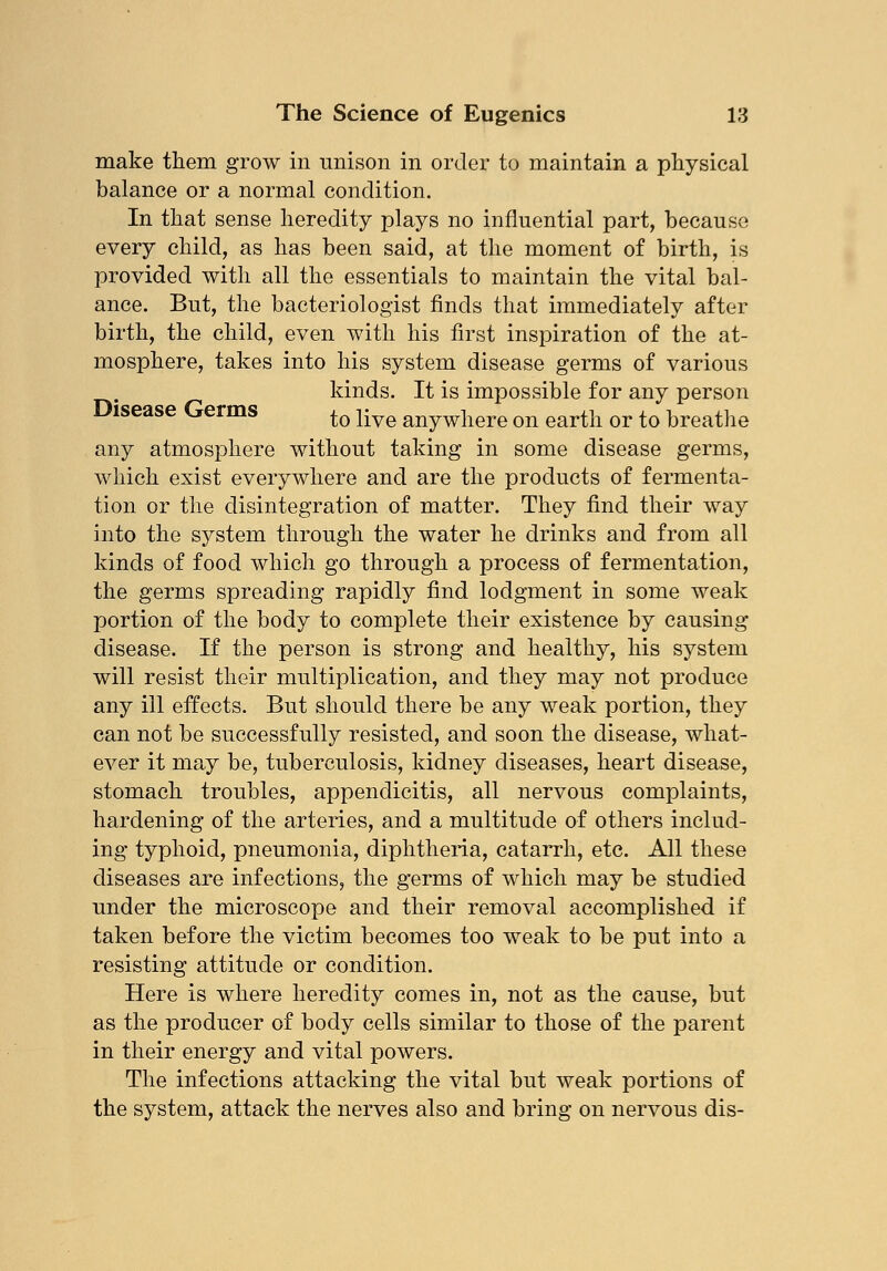 make them grow in unison in order to maintain a physical balance or a normal condition. In that sense heredity plays no influential part, because every child, as has been said, at the moment of birth, is provided with all the essentials to maintain the vital bal- ance. But, the bacteriologist finds that immediately after birth, the child, even with his first inspiration of the at- mosphere, takes into his system disease germs of various kinds. It is impossible for any person Disease Germs to liye anyw]iere on earth or to breathe any atmosphere without taking in some disease germs, which exist everywhere and are the products of fermenta- tion or the disintegration of matter. They find their way into the system through the water he drinks and from all kinds of food which go through a process of fermentation, the germs spreading rapidly find lodgment in some weak portion of the body to complete their existence by causing disease. If the person is strong and healthy, his system will resist their multiplication, and they may not produce any ill effects. But should there be any weak portion, they can not be successfully resisted, and soon the disease, what- ever it may be, tuberculosis, kidney diseases, heart disease, stomach troubles, appendicitis, all nervous complaints, hardening of the arteries, and a multitude of others includ- ing typhoid, pneumonia, diphtheria, catarrh, etc. All these diseases are infections, the germs of which may be studied under the microscope and their removal accomplished if taken before the victim becomes too weak to be put into a resisting attitude or condition. Here is where heredity comes in, not as the cause, but as the producer of body cells similar to those of the parent in their energy and vital powers. The infections attacking the vital but weak portions of the system, attack the nerves also and bring on nervous dis-