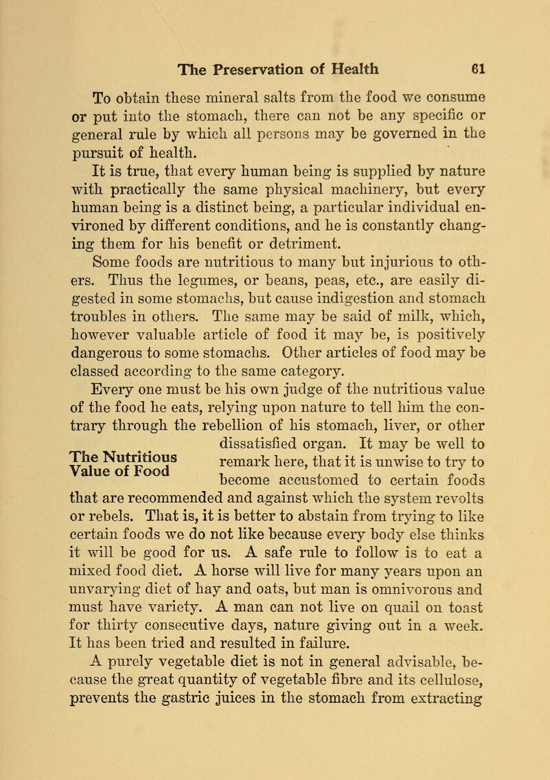 To obtain these mineral salts from the food we consume or put into the stomach, there can not be any specific or general rule by which all persons may be governed in the pursuit of health. It is true, that every human being is supplied by nature with practically the same physical machinery, but every human being is a distinct being, a particular individual en- vironed by different conditions, and he is constantly chang- ing them for his benefit or detriment. Some foods are nutritious to many but injurious to oth- ers. Thus the legumes, or beans, peas, etc., are easily di- gested in some stomachs, but cause indigestion and stomach troubles in others. The same may be said of milk, which, however valuable article of food it may be, is positively dangerous to some stomachs. Other articles of food may be classed according to the same category. Every one must be his own judge of the nutritious value of the food he eats, relying upon nature to tell him the con- trary through the rebellion of his stomach, liver, or other dissatisfied organ. It may be well to The Nutritious remark here, that it is unwise to try to Value of Food , , , , , . « , become accustomed to certain foods that are recommended and against which the system revolts or rebels. That is, it is better to abstain from trying to like certain foods we do not like because every body else thinks it will be good for us. A safe rule to follow is to eat a mixed food diet. A horse will live for many years upon an unvarying diet of hay and oats, but man is omnivorous and must have variety. A man can not live on quail on toast for thirty consecutive days, nature giving out in a week. It has been tried and resulted in failure. A purely vegetable diet is not in general advisable, be- cause the great quantity of vegetable fibre and its cellulose, prevents the gastric juices in the stomach from extracting