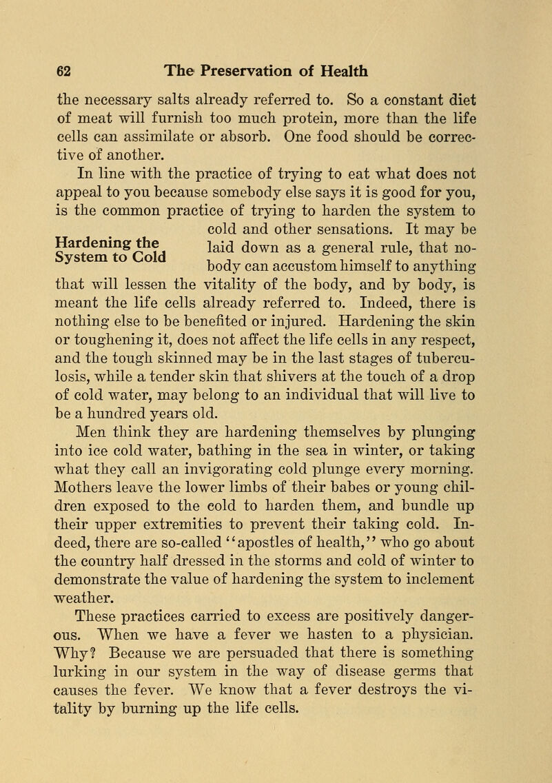 the necessary salts already referred to. So a constant diet of meat will furnish too much protein, more than the life cells can assimilate or absorb. One food should be correc- tive of another. In line with the practice of trying to eat what does not appeal to you because somebody else says it is good for you, is the common practice of trying to harden the system to cold and other sensations. It may be Hardening the \a{^ down as a general rule, that no- System to Cold , , , ,. li?, ,,. body can accustom himselt to anything that will lessen the vitality of the body, and by body, is meant the life cells already referred to. Indeed, there is nothing else to be benefited or injured. Hardening the skin or toughening it, does not affect the life cells in any respect, and the tough skinned may be in the last stages of tubercu- losis, while a tender skin that shivers at the touch of a drop of cold water, may belong to an individual that will live to be a hundred years old. Men think they are hardening themselves by plunging into ice cold water, bathing in the sea in winter, or taking what they call an invigorating cold plunge every morning. Mothers leave the lower limbs of their babes or young chil- dren exposed to the cold to harden them, and bundle up their upper extremities to prevent their taking cold. In- deed, there are so-called apostles of health, who go about the country half dressed in the storms and cold of winter to demonstrate the value of hardening the system to inclement weather. These practices carried to excess are positively danger- ous. When we have a fever we hasten to a physician. Why? Because we are persuaded that there is something lurking in our system in the way of disease germs that causes the fever. We know that a fever destroys the vi- tality by burning up the life cells.