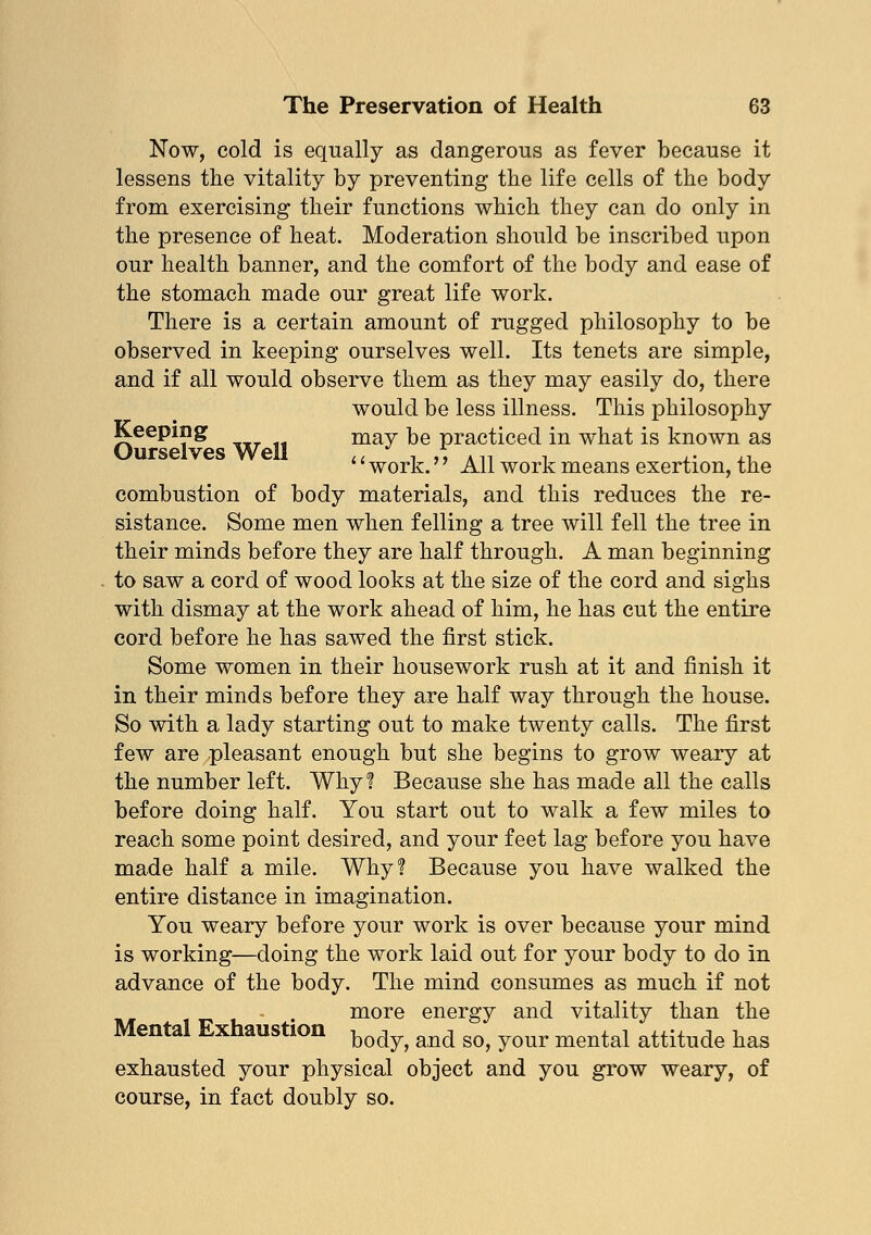 Now, cold is equally as dangerous as fever because it lessens the vitality by preventing the life cells of the body from exercising their functions which they can do only in the presence of heat. Moderation should be inscribed upon our health banner, and the comfort of the body and ease of the stomach made our great life work. There is a certain amount of rugged philosophy to be observed in keeping ourselves well. Its tenets are simple, and if all would observe them as they may easily do, there would be less illness. This philosophy Keeping may be practiced in what is known as work. All work means exertion, the combustion of body materials, and this reduces the re- sistance. Some men when felling a tree will fell the tree in their minds before they are half through. A man beginning to saw a cord of wood looks at the size of the cord and sighs with dismay at the work ahead of him, he has cut the entire cord before he has sawed the first stick. Some women in their housework rush at it and finish it in their minds before they are half way through the house. So with a lady starting out to make twenty calls. The first few are pleasant enough but she begins to grow weary at the number left. Why? Because she has made all the calls before doing half. You start out to walk a few miles to reach some point desired, and your feet lag before you have made half a mile. Why? Because you have walked the entire distance in imagination. You weary before your work is over because your mind is working—doing the work laid out for your body to do in advance of the body. The mind consumes as much if not more energy and vitality than the Mental Exhaustion body> and ^ y(mr mental attitude has exhausted your physical object and you grow weary, of course, in fact doubly so.