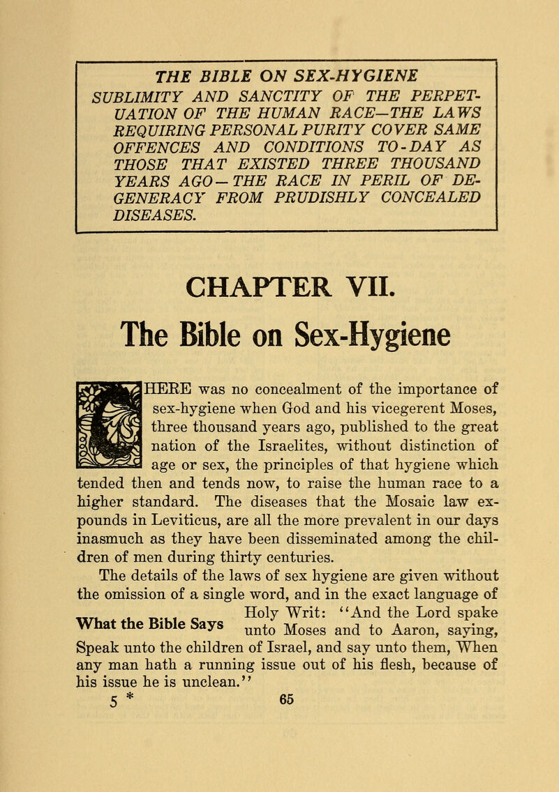 SUBLIMITY AND SANCTITY OF THE PERPET- UATION OF THE HUMAN RACE-THE LAWS REQUIRING PERSONAL PURITY COVER SAME OFFENCES AND CONDITIONS TO-DAY AS THOSE THAT EXISTED THREE THOUSAND YEARS AGO-THE RACE IN PERIL OF DE- GENERACY FROM PRUDISHLY CONCEALED DISEASES. CHAPTER VII. The Bible on Sex-Hygiene HERE was no concealment of the importance of sex-hygiene when God and his vicegerent Moses, three thousand years ago, published to the great nation of the Israelites, without distinction of age or sex, the principles of that hygiene which tended then and tends now, to raise the human race to a higher standard. The diseases that the Mosaic law ex- pounds in Leviticus, are all the more prevalent in our days inasmuch as they have been disseminated among the chil- dren of men during thirty centuries. The details of the laws of sex hygiene are given without the omission of a single word, and in the exact language of Holy Writ: And the Lord spake What the Bible Says unto Moses an(j to Aaron, saying, Speak unto the children of Israel, and say unto them, When any man hath a running issue out of his flesh, because of his issue he is unclean.''