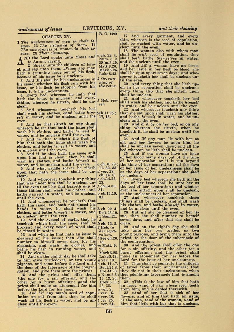 Uncleanness of issues CHAPTER XV. 1 The uncleanness of men in their is- sues. 13 The cleansing of them.^ 19 The uncleanness of women in their is- sues. 28 Their cleansing. AND the Lord spake unto Moses and to Aaron, saying, 2 Speak unto the children of Isra- el, and say unto them, aWhen any man hath a ^running issue out of his flesh, because of his issue he is unclean. 3 And this shall be his uncleanness in his issue: whether his flesh run with his issue, or his flesh be stopped from his issue, it is his uncleanness. 4 Every bed, whereon he lieth that hath the issue, is unclean: and every 5thing, whereon he sitteth, shall be un- 5 And whosoever toucheth his bed Bhall wash his clothes, band bathe him- self in water, and be unclean until the even> . *.*-• 6 And he that sitteth on any thing whereon he sat that hath the issue shall wash his clothes, and bathe himself in water, and be unclean until the even. 7 And he that toucheth the flesh of him that hath the issue shall wash his clothes, and bathe himself in water, and be unclean until the even. 8 And if he that hath the issue spit upon him that is clean; then he shall wash his clothes, and bathe himself in water, and be unclean until the even. 9 And what saddle soever he rideth upon that hath the issue shall be un- clean. 10 And whosoever toucheth any thing that was under him shall be unclean un- til the even: and he that beareth any of those things shall wash his clothes, and bathe himself in water, and be unclean until the even. 11 And whomsoever he toucheth that hath the issue, and hath not rinsed his hands in water, he shall wash his clothes, and bathe himself in water, and be unclean until the even. 12 And the cvessel of earth, that he toucheth which hath the issue, shall be broken: and every vessel of wood shall be rinsed in water. 13 And when he that hath an issue is cleansed of his issue; then dhe shall number to himself seven days for his cleansing, and wash his clothes, and bathe his flesh in running water, and shall be clean. 14 And on the eighth day he shall take to him etwo turtledoves, or two young pigeons, and come before the Lord until the door of the tabernacle of the congre- gation, and give them unto the priest: 15 And the priest shall offer them /the one for a sin offering, and the other for a burnt offering; grand the priest shall make an atonement for him before the Lord for his issue. 16 And hit any man's seed of copu lation go out from him, then he shall wash all his flesh in water, and be un clean until the even. LEVITICUS, XV. B. 0. 1490 and their cleaning a ch. 22. 4. Num. 5. 2. 2S'm.3.29. Matt.9.20. Mark 5.25. Luke 8.43. It Or, run- ning of the reins. 5 Heb. ves- sel. 6ch.ll.25 ; 17,15. c ch. 6. 28 ; 11. 32. 33. d ver. 28. ch. 14. 8. e ch.14.22, 23. / ch.14.30, 31. g ch.14,19, 31. h ch. 22. 4. De't.23.10. i 1 Sam.21. 4. k ch. 12. 2. 2 Heb. in her sepa- ration. I See ch.20. 18. m Matt. 9. 20. Mark 5.25. Luke8.43. n ver. 13. o ch. 11.47. Deut.24.8. Eze.44.23. p Num.5.3 ; 19. 13, 20. Ezek.5.11: 23. 38. q ver. 2. r ver. 16. s ver. 10. t ver. 25. m ver. 24. 66~~ 17 And every garment, and every skin, whereon is the seed of copulation, shall be washed with water, and be un- clean until the even. 18 The woman also with whom man shall lie with seed of copulation, they shall both bathe themselves in water, and ibe unclean until the even. 19 And fcif a woman have an issue, and her issue in her flesh be blood, she shall be 2put apart seven days ; and who- soever toucheth her shall be unclean un- til the even. 20 And every thing that she lieth up- on in her separation shall be unclean: every thing also that she sitteth upon shall be unclean. 21 And whosoever toucheth her bed shall wash his clothes, and bathe himself in water, and be unclean until the even. 22 And whosoever toucheth any thing that she sat upon shall wash his clothes, and bathe himself in water, and be un- clean until the even. 23 And if it be on her bed, or on any thing whereon she sitteth, when he toucheth it, he shall be unclean until the even. 24 And Zif any man lie with her at all, and her flowers be upon him, he shall be unclean seven days; and all the bed whereon he lieth shall be unclean. 25 And if ma. woman have an issue of her blood many days out of the time of her separation, or if it run beyond the time of her separation ; all the days of her issue of her uncleanness shall be as the days of her separation: she shall be unclean. 26 Every bed whereon she lieth all the days of her issue shall be unto her as the bed of her separation: and whatso- ever she sitteth upon shall be unclean, as the uncleanness of her separation. 27 And whosoever toucheth those things shall be unclean, and shall wash his clothes, and bathe himself in water, and be unclean until the even. 28 But nif she be cleansed of her is- sue, then she shall number to herself seven days, and after that she shall be clean. 29 And on the eighth day she shall take unto her two turtles, or two young pigeons, and bring them unto the priest, to the door of the tabernacle of the congregation. 30 And the priest shall offer the one for a sin offering, and the other for a burnt offering; and the priest shall make an atonement for her before the Lord for the issue of her uncleanness. 31 Thus shall ye separate the children of Israel from their uncleanness; that they die not in their uncleanness, when they p defile my tabernacle that is among them. 32 gThis is the law of him that hath an issue, rand of him whose seed goeth from him, and is defiled therewith. 33 sAnd of her that is sick of her flowers, and of him that hath an issue, of the man, tend of the woman, wand of him that lieth with her that is unclean.