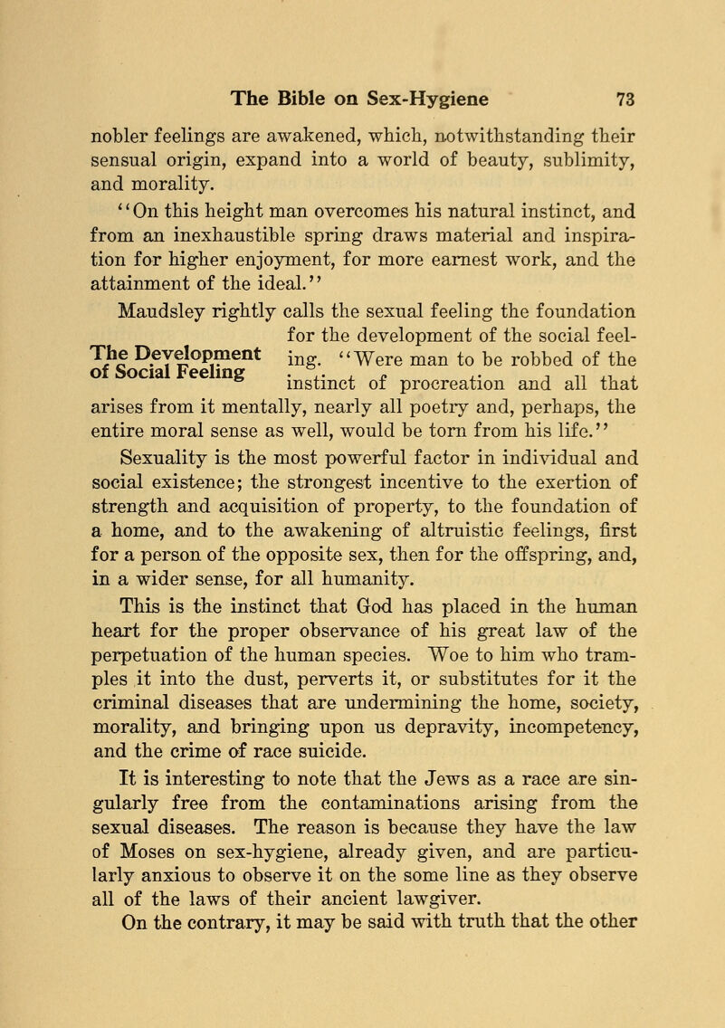 nobler feelings are awakened, which, notwithstanding their sensual origin, expand into a world of beauty, sublimity, and morality. '' On this height man overcomes his natural instinct, and from an inexhaustible spring draws material and inspira- tion for higher enjoyment, for more earnest work, and the attainment of the ideal.'' Maudsley rightly calls the sexual feeling the foundation for the development of the social feel- The Development ing> Were man to be robbed of the of Social Feeling . ,. , - ,. , ,, ,. instinct 01 procreation and all that arises from it mentally, nearly all poetiy and, perhaps, the entire moral sense as well, would be torn from his life.'' Sexuality is the most powerful factor in individual and social existence; the strongest incentive to the exertion of strength and acquisition of property, to the foundation of a home, and to the awakening of altruistic feelings, first for a person of the opposite sex, then for the offspring, and, in a wider sense, for all humanity. This is the instinct that God has placed in the human heart for the proper observance of his great law of the perpetuation of the human species. Woe to him who tram- ples it into the dust, perverts it, or substitutes for it the criminal diseases that are undermining the home, society, morality, and bringing upon us depravity, incompetency, and the crime of race suicide. It is interesting to note that the Jews as a race are sin- gularly free from the contaminations arising from the sexual diseases. The reason is because they have the law of Moses on sex-hygiene, already given, and are particu- larly anxious to observe it on the some line as they observe all of the laws of their ancient lawgiver. On the contrary, it may be said with truth that the other