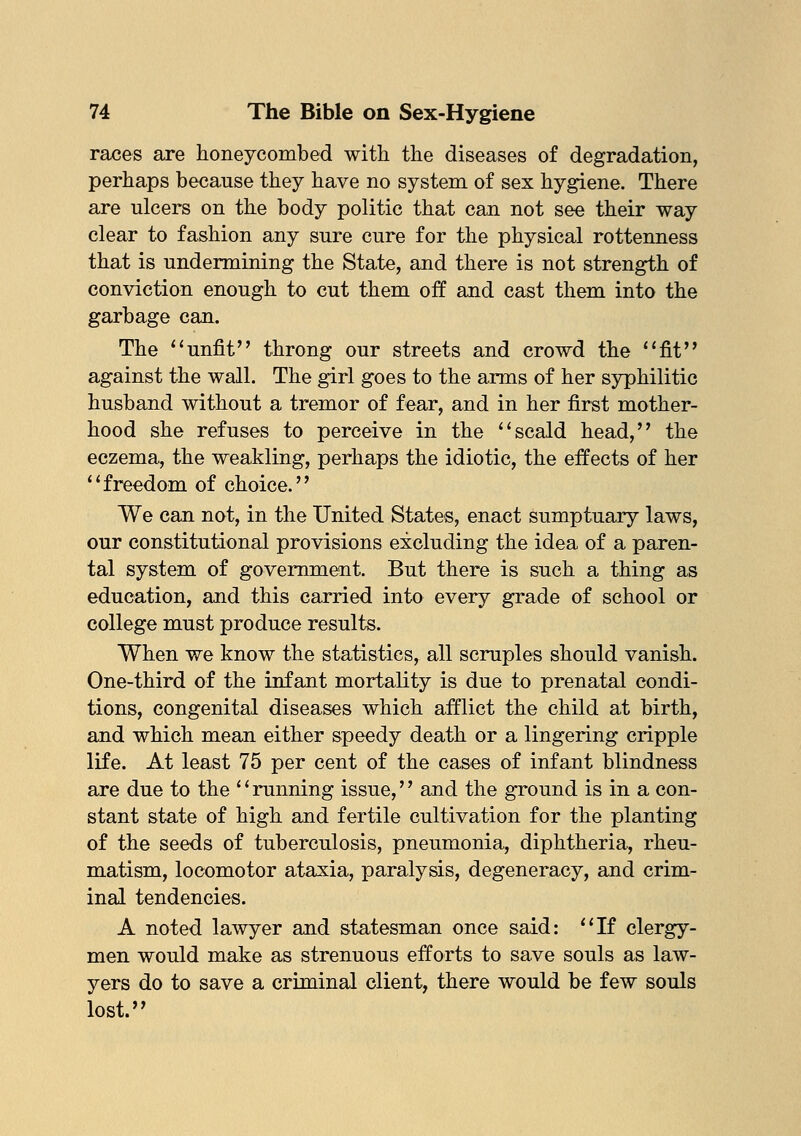 races are honeycombed with the diseases of degradation, perhaps because they have no system of sex hygiene. There are ulcers on the body politic that can not see their way clear to fashion any sure cure for the physical rottenness that is undermining the State, and there is not strength of conviction enough to cut them off and cast them into the garbage can. The unfit throng our streets and crowd the fit against the wall. The girl goes to the arms of her syphilitic husband without a tremor of fear, and in her first mother- hood she refuses to perceive in the scald head, the eczema, the weakling, perhaps the idiotic, the effects of her freedom of choice. We can not, in the United States, enact sumptuary laws, our constitutional provisions excluding the idea of a paren- tal system of government. But there is such a thing as education, and this carried into every grade of school or college must produce results. When we know the statistics, all scruples should vanish. One-third of the infant mortality is due to prenatal condi- tions, congenital diseases which afflict the child at birth, and which mean either speedy death or a lingering cripple life. At least 75 per cent of the cases of infant blindness are due to the '' running issue,'' and the ground is in a con- stant state of high and fertile cultivation for the planting of the seeds of tuberculosis, pneumonia, diphtheria, rheu- matism, locomotor ataxia, paralysis, degeneracy, and crim- inal tendencies. A noted lawyer and statesman once said: If clergy- men would make as strenuous efforts to save souls as law- yers do to save a criminal client, there would be few souls lost.
