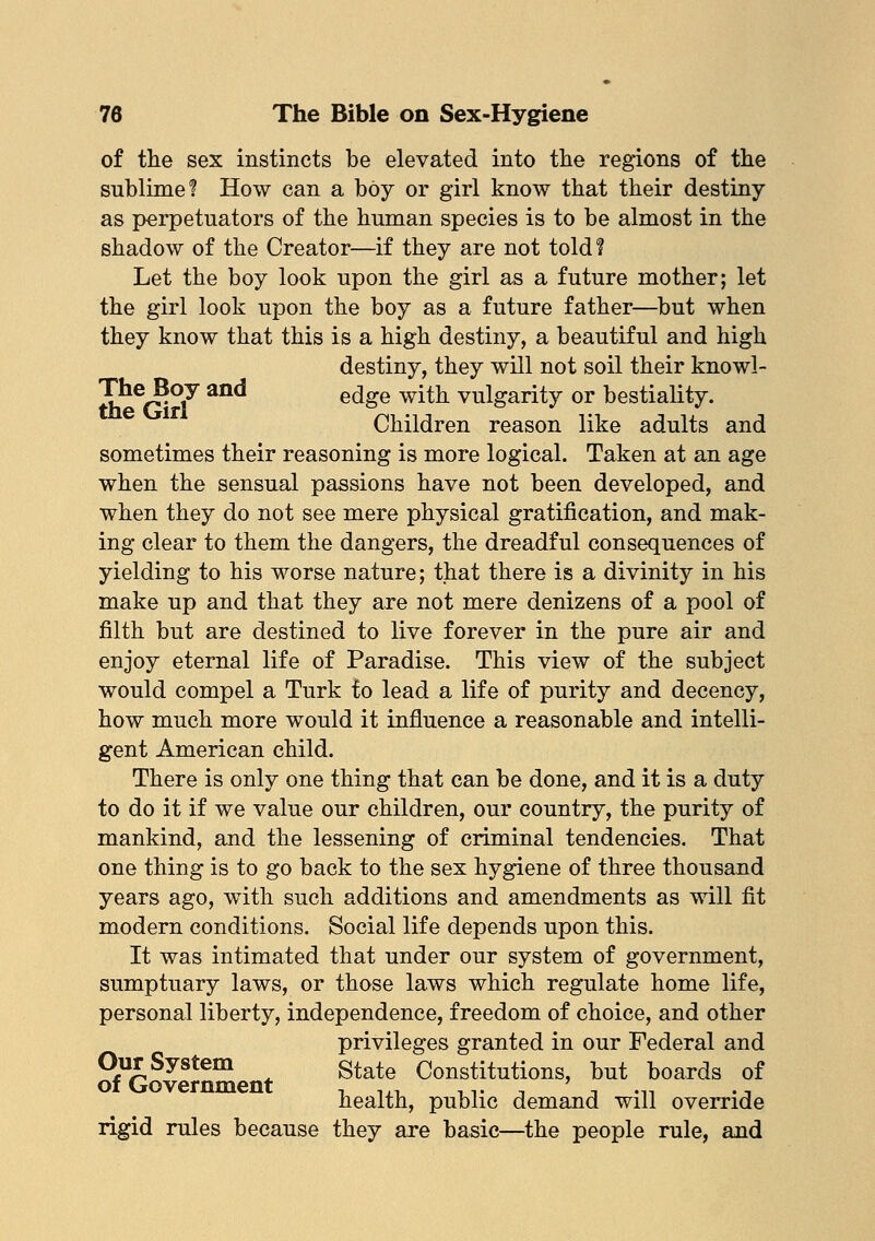of the sex instincts be elevated into the regions of the sublime'? How can a boy or girl know that their destiny as perpetuators of the human species is to be almost in the shadow of the Creator—if they are not told? Let the boy look upon the girl as a future mother; let the girl look upon the boy as a future father—but when they know that this is a high destiny, a beautiful and high destiny, they will not soil their knowl- Tne Boy and edge with vulgarity or bestiality. Children reason like adults and sometimes their reasoning is more logical. Taken at an age when the sensual passions have not been developed, and when they do not see mere physical gratification, and mak- ing clear to them the dangers, the dreadful consequences of yielding to his worse nature; that there is a divinity in his make up and that they are not mere denizens of a pool of filth but are destined to live forever in the pure air and enjoy eternal life of Paradise. This view of the subject would compel a Turk fo lead a life of purity and decency, how much more would it influence a reasonable and intelli- gent American child. There is only one thing that can be done, and it is a duty to do it if we value our children, our country, the purity of mankind, and the lessening of criminal tendencies. That one thing is to go back to the sex hygiene of three thousand years ago, with such additions and amendments as will fit modern conditions. Social life depends upon this. It was intimated that under our system of government, sumptuary laws, or those laws which regulate home life, personal liberty, independence, freedom of choice, and other privileges granted in our Federal and Our System state Constitutions, but boards of of Government , ,,, ,,. , ' .,, . n health, public demand will override rigid rules because they are basic—the people rule, and