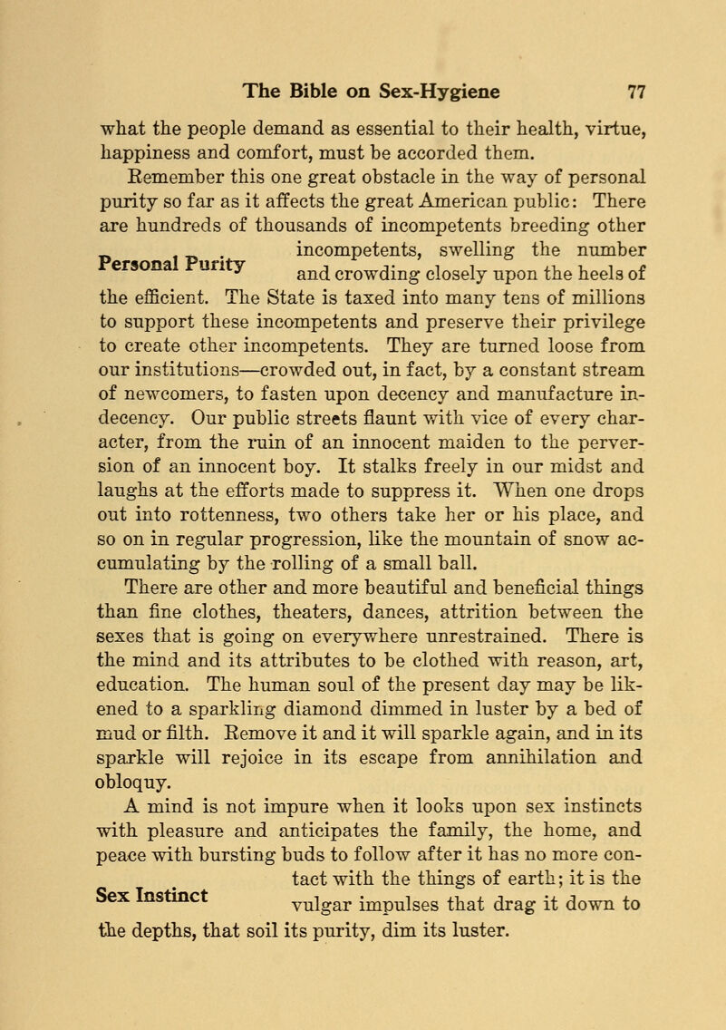 what the people demand as essential to their health, virtue, happiness and comfort, must be accorded them. Remember this one great obstacle in the way of personal purity so far as it affects the great American public: There are hundreds of thousands of incompetents breeding other . incompetents, swelling the number ersona unty an(^ croW(}ing closely upon the heels of the efficient. The State is taxed into many tens of millions to support these incompetents and preserve their privilege to create other incompetents. They are turned loose from our institutions—crowded out, in fact, by a constant stream of newcomers, to fasten upon decency and manufacture in- decency. Our public streets flaunt with vice of every char- acter, from the ruin of an innocent maiden to the perver- sion of an innocent boy. It stalks freely in our midst and laughs at the efforts made to suppress it. When one drops out into rottenness, two others take her or his place, and so on in regular progression, like the mountain of snow ac- cumulating by the rolling of a small ball. There are other and more beautiful and beneficial things than fine clothes, theaters, dances, attrition between the sexes that is going on everywhere unrestrained. There is the mind and its attributes to be clothed with reason, art, education. The human soul of the present day may be lik- ened to a sparkling diamond dimmed in luster by a bed of mud or filth. Remove it and it will sparkle again, and in its sparkle will rejoice in its escape from annihilation and obloquy. A mind is not impure when it looks upon sex instincts with pleasure and anticipates the family, the home, and peace with bursting buds to follow after it has no more con- tact with the things of earth; it is the Sex Instinct vulgar impulses that drag it down to the depths, that soil its purity, dim its luster.