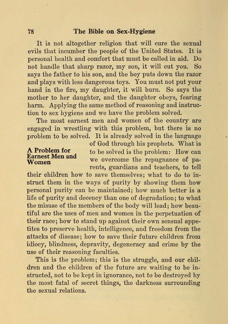 It is not altogether religion that will cure the sexual evils that incumber the people of the United States. It is personal health and comfort that must be called in aid. Do not handle that sharp razor, my son, it will cut you. So says the father to his son, and the boy puts down the razor and plays with less dangerous toys. You must not put your hand in the fire, my daughter, it will burn. So says the mother to her daughter, and the daughter obeys, fearing harm. Applying the same method of reasoning and instruc- tion to sex hygiene and we have the problem solved. The most earnest men and women of the country are engaged in wrestling with this problem, but there is no problem to be solved. It is already solved in the language of God through his prophets. What is A Problem for to be solved is the problem: How can Earnest Men and , i * Women we overcome the repugnance 01 pa- rents, guardians and teachers, to tell their children how to save themselves; what to do to in- struct them in the ways of purity by showing them how personal purity can be maintained; how much better is a life of purity and decency than one of degradation; to what the misuse of the members of the body will lead; how beau- tiful are the uses of men and women in the perpetuation of their race; how to stand up against their own sensual appe- tites to preserve health, intelligence, and freedom from the attacks of disease; how to save their future children from idiocy, blindness, depravity, degeneracy and crime by the use of their reasoning faculties. This is the problem; this is the struggle, and our chil- dren and the children of the future are waiting to be in- structed, not to be kept in ignorance, not to be destroyed by the most fatal of secret things, the darkness surrounding the sexual relations.