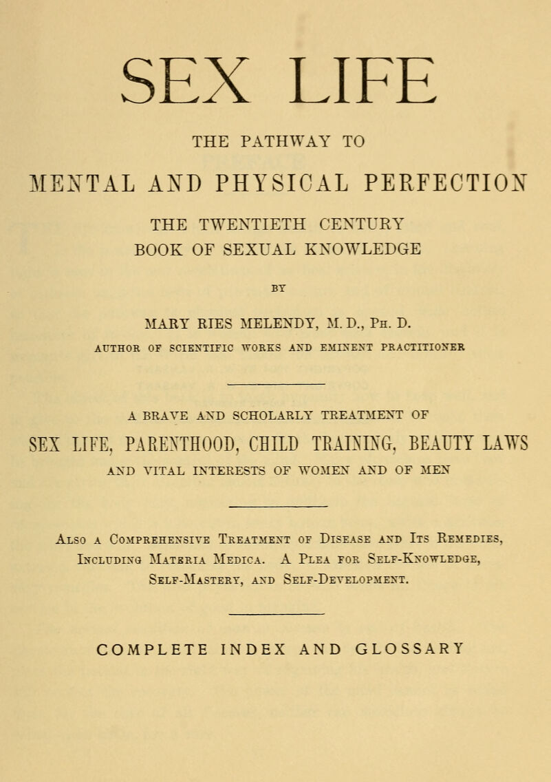 SEX LIFE THE PATHWAY TO MENTAL AND PHYSICAL PERFECTION THE TWENTIETH CENTURY BOOK OF SEXUAL KNOWLEDGE BY MARY RIES MELENDY, M.D., Ph. D. AUTHOR OF SCIENTIFIC WORKS AND EMINENT PRACTITIONER A BRAVE AXD SCHOLARLY TREATMENT OF SEI LIFE. PARENTHOOD, CHILD TRAINING, BEAUTY LAWS AND VITAL INTERESTS OF WOMEX AND OF MEN Also a Comprehensive Treatment of Disease and Its Remedies, Including Materia Medica. A Plea for Self-Knowledge, Self-Mastery, and Self-Development. COMPLETE INDEX AND GLOSSARY