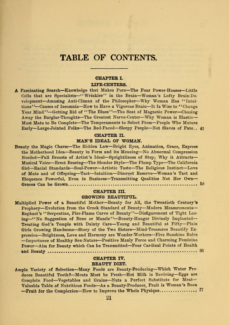 TABLE OF CONTENTS. CHAPTEB I. LIFE-CENTERS. A Fascinating Search—Knowledge that Makes Pure—The Four Power-Houses—Little Cells that are Specialists—Wrinkles in the Brain—Woman's Lofty Brain-De- velopment—Amusing Anti-Climax of the Philosopher—Why Woman Has Intui- tions—Causes of Insomnia—How to Have a Vigorous Brain—It Is Wise to Change Your Mind—Getting Eid of The Blues—The Seat of Magnetic Power—Chasing Away the Burglar-Thoughts—The Greatest Nerve-Center—Why Woman is Elastic— Must Mate to Be Complete—The Temperaments to Select From—People Who Mature Early—Large-Jointed Folks—The Red-Faced—Sleepy People—Not Slaves of Fate.. 41 CHAPTEB II. MAN'S IDEAL OF WOMAN. Beauty the Magic Charm—The Hidden Law—Bright Eyes, Animation, Grace, Express the Motherhood Idea—Beauty in Form and its Meaning—No Abnormal Compression Needed—Full Breasts of Artist's Ideal—Sprightliness of Step; Why it Attracts— Musical Voice—Erect Bearing—The Slender Style—The Plump Type—The California Girl—Racial Standards—Soul-Power—Artistic Taste—The Religious Instinct—Love of Mate and of Offspring—Tact—Intuition—Discreet Reserve—Woman's Tact and Eloquence Powerful, Even in Business—Transmitting Qualities Not Her Own— Graces Can be Grown 58 CHAPTER IH. GROWING BEAUTIFUL. Multiplied Power of a Beautiful Mother—Beauty for All, the Twentieth Century's Prophecy-—Evolution from the Greek Standard of Beauty—Modern Measurements— Raphael's Serpentine, Fire-Flame Curve of Beauty—Disfigurement of Tight Lac- ing—No Suggestion of Bone or Muscle—Beauty-Hunger Divinely Implanted— Treating God's Temple with Dainty Care—Young and Beautiful at Fifty—Plain Girls Growing Handsome—Story of the Two Sisters—Mind-Treasures Beautify Ex- pression—Brightness, Love and Harmony are Wonder-Workers—Five Sunshine Rules —Importance of Healthy Sex-Nature—Positive Manly Force and Charming Feminine Power—Aim for Beauty which Can be Transmitted—Four Cardinal Points of Health and Beauty 56 CHAPTER IV. BEAUTY DIET. Ample Variety of Selection—Many Foods are Beauty-Producing—Which Water Pro- duces Beautiful Teeth?—Meats Must be Fresh—Hot Milk is Reviving—Eggs are Complete Food—Vegetables and Grains—Nuts a Perfect Substitute for Meat- Valuable Table of Nutritious Foods—As a Beauty-Producer, Fruit is Woman's Boon —Fruit for the Complexion—How to Improve the Whole Physique •« 77