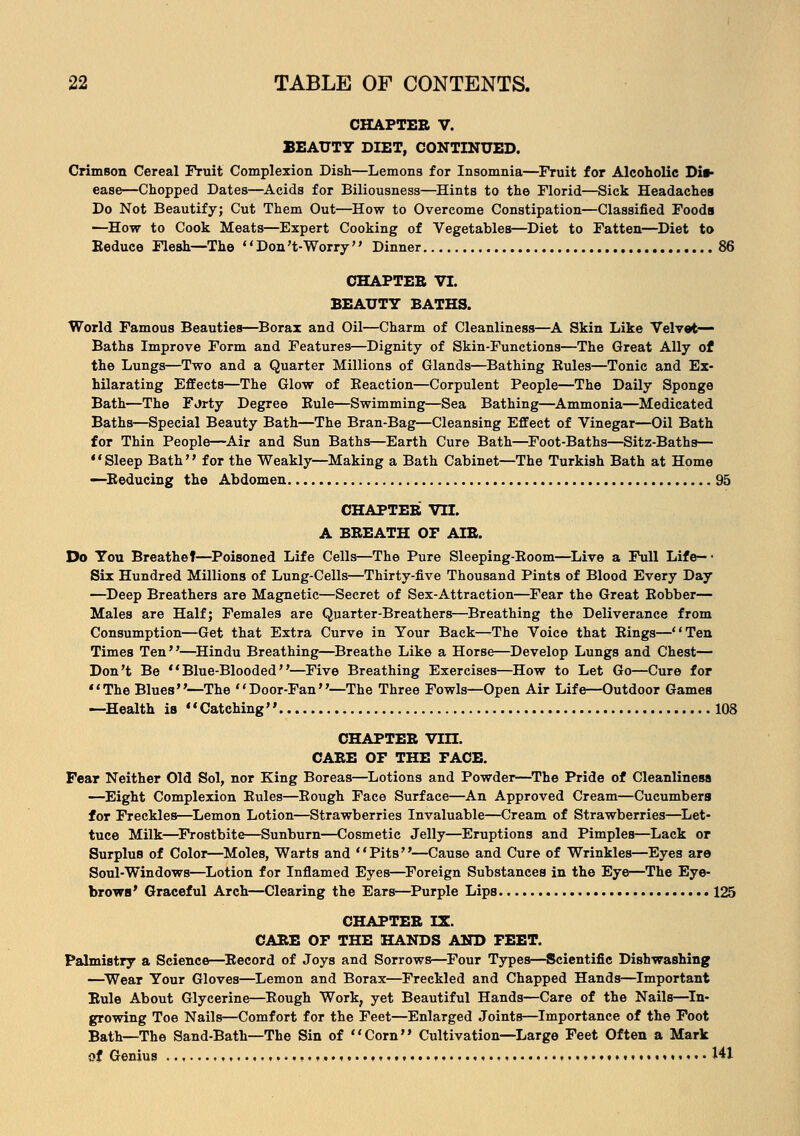 CHAPTER V. BEAUTY DIET, CONTINUED. Crimson Cereal Fruit Complexion Dish—Lemons for Insomnia—Fruit for Alcoholic Dis- ease—Chopped Dates—Acids for Biliousness—Hints to the Florid—Sick Headaches Do Not Beautify; Cut Them Out—How to Overcome Constipation—Classified Foods —How to Cook Meats—Expert Cooking of Vegetables—Diet to Fatten—Diet to Reduce Flesh—The Don't-Worry Dinner 86 CHAPTER VI. BEAUTY BATHS. World Famous Beauties—Borax and Oil—Charm of Cleanliness—A Skin Like Velvet- Baths Improve Form and Features—Dignity of Skin-Functions—The Great Ally of the Lungs—Two and a Quarter Millions of Glands—Bathing Rules—Tonic and Ex- hilarating Effects—The Glow of Reaction—Corpulent People—The Daily Sponge Bath—The FJrty Degree Rule—Swimming—Sea Bathing—Ammonia—Medicated Baths—Special Beauty Bath—The Bran-Bag—Cleansing Effect of Vinegar—Oil Bath for Thin People—Air and Sun Baths—Earth Cure Bath—Foot-Baths—Sitz-Baths— Sleep Bath for the Weakly—Making a Bath Cabinet—The Turkish Bath at Home —Reducing the Abdomen 95 CHAPTER VII. A BREATH OF AIR. Do You Breathef—Poisoned Life Cells—The Pure Sleeping-Room—Live a Full Life— • Six Hundred Millions of Lung-Cells—Thirty-five Thousand Pints of Blood Every Day —Deep Breathers are Magnetic—Secret of Sex-Attraction—Fear the Great Robber— Males are Half; Females are Quarter-Breathers—Breathing the Deliverance from Consumption—Get that Extra Curve in Your Back—The Voice that Rings—Ten Times Ten—Hindu Breathing—Breathe Like a Horse—Develop Lungs and Chest— Don't Be Blue-Blooded—Five Breathing Exercises—How to Let Go—Cure for The Blues—The Door-Fan—The Three Fowls—Open Air Life—Outdoor Games —Health is Catching 108 CHAPTER Vin. CARE OF THE FACE. Fear Neither Old Sol, nor King Boreas—Lotions and Powder—The Pride of Cleanliness —Eight Complexion Rules—Rough Face Surface—An Approved Cream—Cucumbers for Freckles—Lemon Lotion—Strawberries Invaluable—Cream of Strawberries—Let- tuce Milk—Frostbite—Sunburn—Cosmetic Jelly—Eruptions and Pimples—Lack or Surplus of Color—Moles, Warts and Pits—Cause and Cure of Wrinkles—Eyes are Soul-Windows—Lotion for Inflamed Eyes—Foreign Substances in the Eye—The Eye- brows' Graceful Arch—Clearing the Ears—Purple Lips 125 CHAPTER IX. CARE OF THE HANDS AND FEET. Palmistry a Science—Record of Joys and Sorrows—Four Types—Scientific Dishwashing —Wear Your Gloves—Lemon and Borax—Freckled and Chapped Hands—Important Rule About Glycerine—Rough Work, yet Beautiful Hands—Care of the Nails—In- growing Toe Nails—Comfort for the Feet—Enlarged Joints—Importance of the Foot Bath—The Sand-Bath—The Sin of Corn Cultivation—Large Feet Often a Mark of Genius , ,........,..., 141