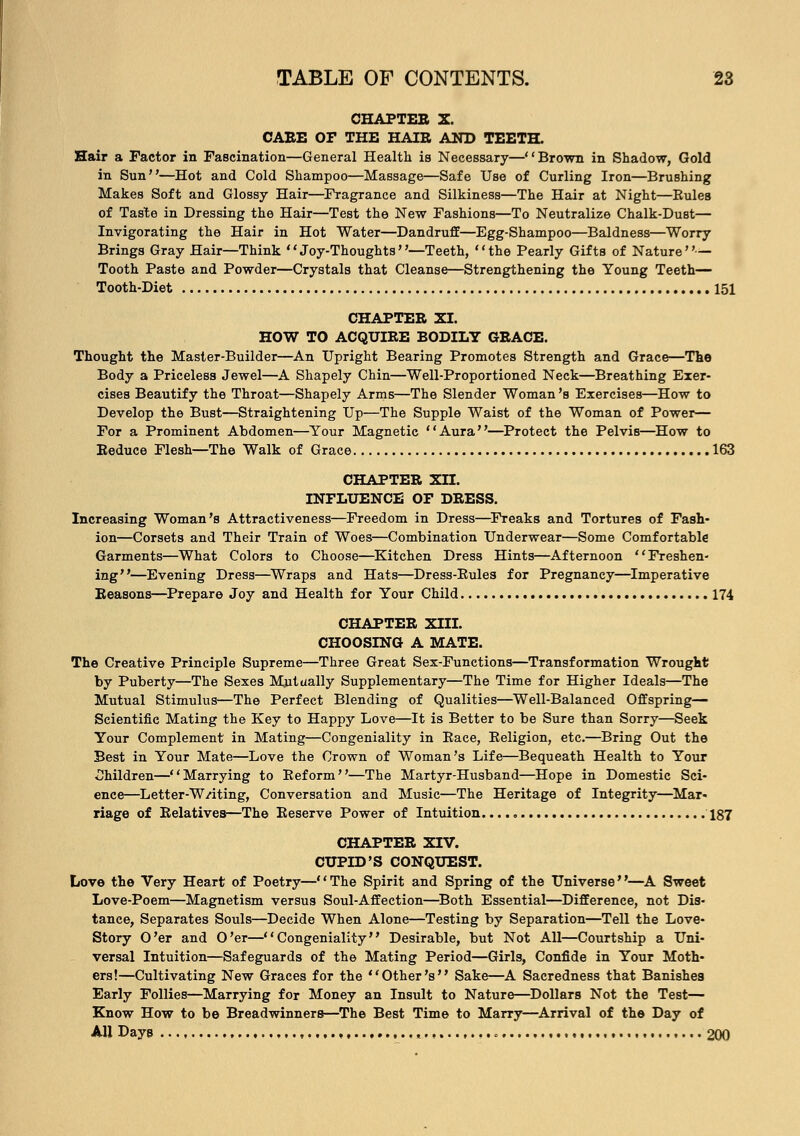 CHAPTER X. CAEE OF THE HAIE AND TEETH. Hair a Factor in Fascination—General Health is Necessary—Brown in Shadow, Gold in Sun—Hot and Cold Shampoo—Massage—Safe Use of Curling Iron—Brushing Makes Soft and Glossy Hair—Fragrance and Silkiness—The Hair at Night—Rules of Taste in Dressing the Hair—Test the New Fashions—To Neutralize Chalk-Dust— Invigorating the Hair in Hot Water—Dandruff—Egg-Shampoo—Baldness—Worry Brings Gray Hair—Think Joy-Thoughts''—Teeth, the Pearly Gifts of Nature — Tooth Paste and Powder—Crystals that Cleanse—Strengthening the Young Teeth— Tooth-Diet 151 CHAPTEE XI. HOW TO ACQUIRE BODILY GEACE. Thought the Master-Builder—An Upright Bearing Promotes Strength and Grace—The Body a Priceless Jewel—A Shapely Chin—Weil-Proportioned Neck—Breathing Exer- cises Beautify the Throat—Shapely Arms—The Slender Woman's Exercises—How to Develop the Bust—Straightening Up—The Supple Waist of the Woman of Power— For a Prominent Abdomen—Your Magnetic Aura—Protect the Pelvis—How to Reduce Flesh—The Walk of Grace 163 CHAPTER XII. INFLUENCE OF DRESS. Increasing Woman's Attractiveness—Freedom in Dress—Freaks and Tortures of Fash- ion—Corsets and Their Train of Woes—Combination Underwear—Some Comfortable Garments—What Colors to Choose—Kitchen Dress Hints—Afternoon Freshen- ing—Evening Dress—Wraps and Hats—Dress-Rules for Pregnancy—Imperative Reasons—Prepare Joy and Health for Your Child 174 CHAPTER XIII. CHOOSING A MATE. The Creative Principle Supreme—Three Great Sex-Functions—Transformation Wrought by Puberty—The Sexes Mutually Supplementary—The Time for Higher Ideals—The Mutual Stimulus—The Perfect Blending of Qualities—Well-Balanced Offspring— Scientific Mating the Key to Happy Love—It is Better to be Sure than Sorry—Seek Your Complement in Mating—Congeniality in Race, Religion, etc.—Bring Out the Best in Your Mate—Love the Crown of Woman's Life—Bequeath Health to Your Children—Marrying to Reform—The Martyr-Husband—Hope in Domestic Sci- ence—Letter-W/iting, Conversation and Music—The Heritage of Integrity—Mar- riage of Relatives—The Reserve Power of Intuition. 187 CHAPTER XIV. CUPLD'S CONQUEST. Love the Very Heart of Poetry—The Spirit and Spring of the Universe—A Sweet Love-Poem—Magnetism versus Soul-Affection—Both Essential—Difference, not Dis- tance, Separates Souls—Decide When Alone—Testing by Separation—Tell the Love- Story O'er and O'er—Congeniality Desirable, but Not All—Courtship a Uni- versal Intuition—Safeguards of the Mating Period—Girls, Confide in Your Moth- ers!—Cultivating New Graces for the Other's Sake—A Sacredness that Banishes Early Follies—Marrying for Money an Insult to Nature—Dollars Not the Test— Know How to be Breadwinners—The Best Time to Marry—Arrival of the Day of All Days o......, , 200