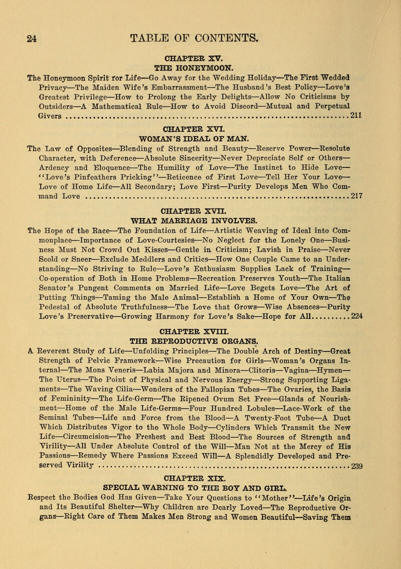 CHAPTER XV. THE HONEYMOON. The Honeymoon Spirit' for Life—Go Away for the Wedding Holiday—The First Wedded Privacy—The Maiden Wife's Embarrassment—The Husband's Best Policy—Love's Greatest Privilege—How to Prolong the Early Delights—Allow No Criticisms by Outsiders—A Mathematical Eule—How to Avoid Discord—Mutual and Perpetual Givers 211 CHAPTER XVI. WOMAN'S IDEAL OF MAN. The Law of Opposites—Blending of Strength and Beauty—Reserve Power—Resolute Character, with Deference—Absolute Sincerity—Never Depreciate Self or Others— Ardency and Eloquence—The Humility of Love—The Instinct to Hide Love— Love's Pinfeathers Pricking—Reticence of First Love—Tell Her Your Love— Love of Home Life—All Secondary; Love First—Purity Develops Men Who Com- mand Love 217 CHAPTER XVn. WHAT MARRIAGE INVOLVES. The Hope of the Race—The Foundation of Life—Artistic Weaving of Ideal into Com- monplace—Importance of Love-Courtesies—No Neglect for the Lonely One—Busi- ness Must Not Crowd Out Kisses—Gentle in Criticism; Lavish in Praise—Never Scold or Sneer—Exclude Meddlers and Critics—How One Couple Came to an Under- standing—No Striving to Rule—Love's Enthusiasm Supplies Lack of Training— Co-operation of Both in Home Problems—Recreation Preserves Youth—The Italian Senator's Pungent Comments on Married Life—Love Begets Love—The Art of Putting Things—Taming the Male Animal—Establish a Home of Your Own—The Pedestal of Absolute Truthfulness—The Love that Grows—Wise Absences—Purity Love's Preservative—Growing Harmony for Love's Sake—Hope for All 224 CHAPTER XVin. THE REPRODUCTIVE ORGANS. A Reverent Study of Life—Unfolding Principles—The Double Arch of Destiny—Great Strength of Pelvic Framework—Wise Precaution for Girls—Woman's Organs In- ternal—The Mons Veneris—Labia Majora and Minora—Clitoris—Vagina—Hymen— The Uterus—The Point of Physical and Nervous Energy—Strong Supporting Liga- ments—The Waving Cilia—Wonders of the Fallopian Tubes—The Ovaries, the Basis of Femininity—The Life-Germ—The Ripened Ovum Set Free—Glands of Nourish- ment—Home of the Male Life-Germs—Four Hundred Lobules—Lace-Work of the Seminal Tubes—Life and Force from the Blood—A Twenty-Foot Tube—A Duct Which Distributes Vigor to the Whole Body—Cylinders Which Transmit the New Life—Circumcision—The Freshest and Best Blood—The Sources of Strength and Virility—All Under Absolute Control of the Will—Man Not at the Mercy of His Passions—Remedy Where Passions Exceed Will—A Splendidly Developed and Pre- served Virility 239 CHAPTER XIX. SPECIAL WARNING TO THE BOY AND GIRL. Respect the Bodies God Has Given—Take Your Questions to Mother—Life's Origin and Its Beautiful Shelter—Why Children are Dearly Loved—The Reproductive Or- gans—Right Care of Them Makes Men Strong and Women Beautiful—Saving Them