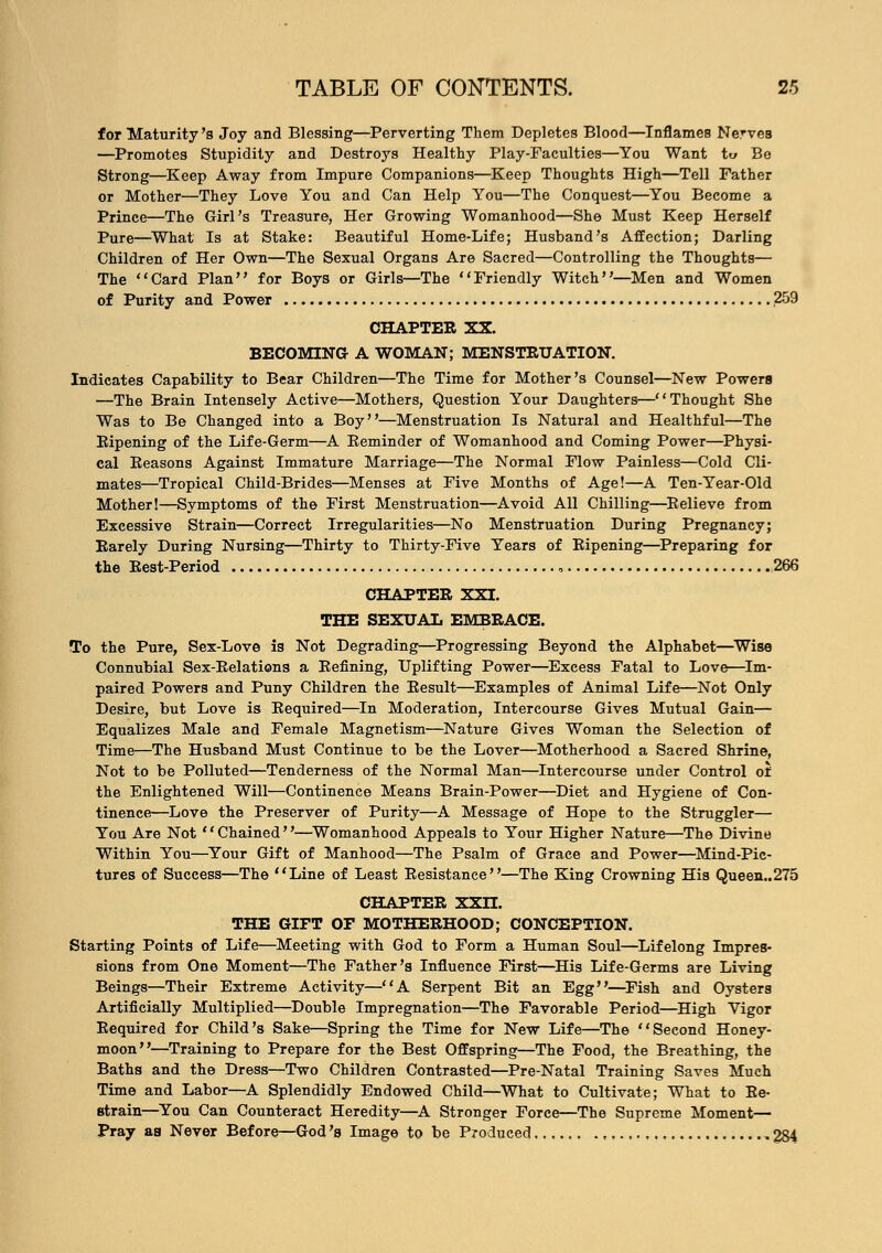 for Maturity's Joy and Blessing—Perverting Them Depletes Blood—Inflames NerveB —Promotes Stupidity and Destroys Healthy Play-Faculties—You Want to Be Strong—Keep Away from Impure Companions—Keep Thoughts High—Tell Father or Mother—They Love You and Can Help You—The Conquest—You Become a Prince—The Girl's Treasure, Her Growing Womanhood—She Must Keep Herself Pure—What Is at Stake: Beautiful Home-Life; Husband's Affection; Darling Children of Her Own—The Sexual Organs Are Sacred—Controlling the Thoughts— The Card Plan for Boys or Girls—The Friendly Witch—Men and Women of Purity and Power 259 CHAPTER XX. BECOMING A WOMAN; MENSTRUATION. Indicates Capability to Bear Children—The Time for Mother's Counsel—New Powers —The Brain Intensely Active—Mothers, Question Your Daughters—Thought She Was to Be Changed into a Boy—Menstruation Is Natural and Healthful—The Ripening of the Life-Germ—A Reminder of Womanhood and Coming Power—Physi- cal Reasons Against Immature Marriage—The Normal Flow Painless—Cold Cli- mates—Tropical Child-Brides—Menses at Five Months of Age!—A Ten-Year-Old Mother!—Symptoms of the First Menstruation—Avoid All Chilling—Relieve from Excessive Strain—Correct Irregularities—No Menstruation During Pregnancy; Rarely During Nursing—Thirty to Thirty-Five Years of Ripening—Preparing for the Rest-Period , 266 CHAPTER XXI. THE SEXUAL EMBRACE. To the Pure, Sex-Love is Not Degrading—Progressing Beyond the Alphabet—Wise Connubial Sex-Relations a Refining, Uplifting Power—Excess Fatal to Love—Im- paired Powers and Puny Children the Result—Examples of Animal Life—Not Only Desire, but Love is Required—In Moderation, Intercourse Gives Mutual Gain— Equalizes Male and Female Magnetism—Nature Gives Woman the Selection of Time—The Husband Must Continue to be the Lover—Motherhood a Sacred Shrine, Not to be Polluted—Tenderness of the Normal Man—Intercourse under Control of the Enlightened Will—Continence Means Brain-Power—Diet and Hygiene of Con- tinence—Love the Preserver of Purity—A Message of Hope to the Struggler— You Are Not Chained—Womanhood Appeals to Your Higher Nature—The Divine Within You—Your Gift of Manhood—The Psalm of Grace and Power—Mind-Pic- tures of Success—The Line of Least Resistance—The King Crowning His Queen.,275 CHAPTER XXn. THE GIFT OF MOTHERHOOD; CONCEPTION. Starting Points of Life—Meeting with God to Form a Human Soul—Lifelong Impres- sions from One Moment—The Father's Influence First—His Life-Germs are Living Beings—Their Extreme Activity—A Serpent Bit an Egg—Fish and Oysters Artificially Multiplied—Double Impregnation—The Favorable Period—High Vigor Required for Child's Sake—Spring the Time for New Life—The Second Honey- moon—Training to Prepare for the Best Offspring—The Food, the Breathing, the Baths and the Dress—Two Children Contrasted—Pre-Natal Training Saves Much Time and Labor—A Splendidly Endowed Child—What to Cultivate; What to Re- strain—You Can Counteract Heredity—A Stronger Force—The Supreme Moment— Pray as Never Before—God's Image to be Produced 284