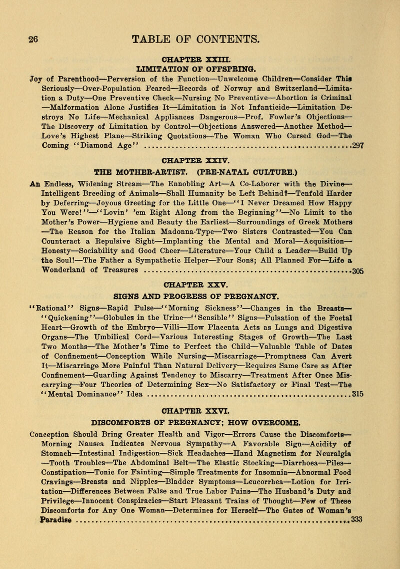 CHAPTER XXIII. LIMITATION OF OFFSPRING. Joy of Parenthood—Perversion of the Function—Unwelcome Children—Consider Thia Seriously—Over-Population Feared—Records of Norway and Switzerland—Limita- tion a Duty—One Preventive Check—Nursing No Preventive—Abortion is Criminal —Malformation Alone Justifies It—Limitation is Not Infanticide—Limitation De- stroys No Life—Mechanical Appliances Dangerous—Prof. Fowler's Objections— The Discovery of Limitation by Control—Objections Answered—Another Method— Love's Highest Plane—Striking Quotations—The Woman Who Cursed God—The Coming Diamond Age 297 CHAPTER XXIV. THE MOTHER-ARTIST. (PRE-NATAL CULTURE.) An Endless, Widening Stream—The Ennobling Art—A Co-Laborer with the Divine— Intelligent Breeding of Animals—Shall Humanity be Left Behind!—Tenfold Harder by Deferring—Joyous Greeting for the Little One—I Never Dreamed How Happy You Were!—Lovin' 'em Right Along from the Beginning—No Limit to the Mother's Power—Hygiene and Beauty the Earliest—Surroundings of Greek Mothers —The Reason for the Italian Madonna-Type—Two Sisters Contrasted—You Can Counteract a Repulsive Sight—Implanting the Mental and Moral—Acquisition— Honesty—Sociability and Good Cheer—Literature—Your Child a Leader—Build Up the Soul!—The Father a Sympathetic Helper—Four Sons; All Planned For—Life a Wonderland of Treasures 305 CHAPTER XXV. SIGNS AND PROGRESS OF PREGNANCY. Rational Signs—Rapid Pulse—Morning Sickness—Changes in the Breasts— Quickening—Globules in the Urine—Sensible Signs—Pulsation of the Foetal Heart—Growth of the Embryo—Villi—How Placenta Acts as Lungs and Digestive Organs—The Umbilical Cord—Various Interesting Stages of Growth—The Last Two Months—The Mother's Time to Perfect the Child—Valuable Table of Dates of Confinement—Conception While Nursing—Miscarriage—Promptness Can Avert It—Miscarriage More Painful Than Natural Delivery—Requires Same Care as After Confinement—Guarding Against Tendency to Miscarry—Treatment After Once Mis- carryings—Four Theories of Determining Sex—No Satisfactory or Final Test—The Mental Dominance Idea 315 CHAPTER XXVI. DISCOMFORTS OF PREGNANCY; HOW OVERCOME. Conception Should Bring Greater Health and Vigor—Errors Cause the Discomforts— Morning Nausea Indicates Nervous Sympathy—A Favorable Sign—Acidity of Stomach—Intestinal Indigestion—Sick Headaches—Hand Magnetism for Neuralgia —Tooth Troubles—The Abdominal Belt—The Elastic Stocking—Diarrhoea—Piles— Constipation—Tonic for Fainting—Simple Treatments for Insomnia—Abnormal Food Cravings—Breasts and Nipples—Bladder Symptoms—Leucorrhea—Lotion for Irri- tation—Differences Between False and True Labor Pains—The Husband's Duty and Privilege—Innocent Conspiracies—Start Pleasant Trains of Thought—Few of These Discomforts for Any One Woman—Determines for Herself—The Gates of Woman's Paradise f.. 333