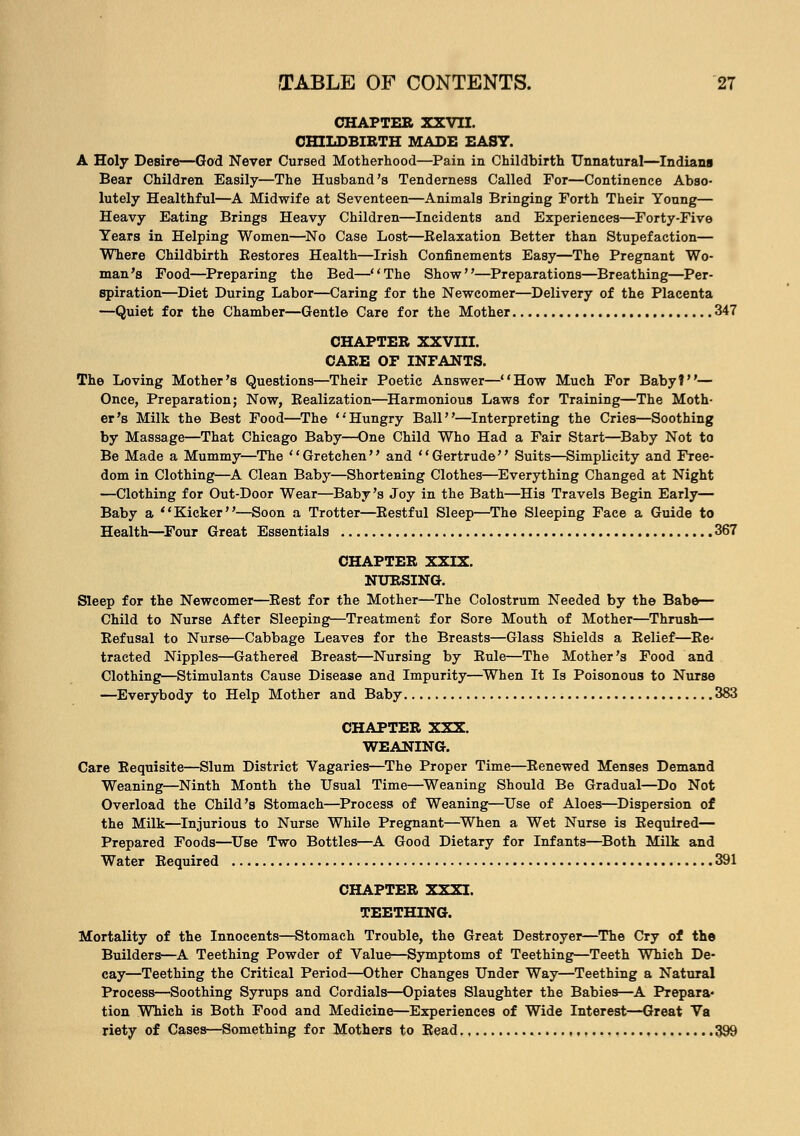 CHAPTER XXVII. CHILDBIRTH MADE EASY. A Holy Desire—God Never Cursed Motherhood—Pain in Childbirth Unnatural—Indians Bear Children Easily—The Husband's Tenderness Called For—Continence Abso- lutely Healthful—A Midwife at Seventeen—Animals Bringing Forth Their Young— Heavy Eating Brings Heavy Children—Incidents and Experiences—Forty-Five Years in Helping Women—No Case Lost—Relaxation Better than Stupefaction— Where Childbirth Bestores Health—Irish Confinements Easy—The Pregnant Wo- man's Food—Preparing the Bed—The Show—Preparations—Breathing—Per- spiration—Diet During Labor—Caring for the Newcomer—Delivery of the Placenta —Quiet for the Chamber—Gentle Care for the Mother 347 CHAPTER XXVIII. CARE OF INFANTS. The Loving Mother's Questions—Their Poetic Answer—How Much For Baby?— Once, Preparation; Now, Realization—Harmonious Laws for Training—The Moth- er's Milk the Best Food—The 'Hungry Ball—Interpreting the Cries—Soothing by Massage—That Chicago Baby—One Child Who Had a Fair Start—Baby Not to Be Made a Mummy—The '' Gretchen'' and '' Gertrude'' Suits—Simplicity and Free- dom in Clothing—A Clean Baby—Shortening Clothes—Everything Changed at Night —Clothing for Out-Door Wear—Baby's Joy in the Bath—His Travels Begin Early— Baby a Kicker—Soon a Trotter—Restful Sleep—The Sleeping Face a Guide to Health—Four Great Essentials 367 CHAPTER XXIX. NURSING. Sleep for the Newcomer—Rest for the Mother—The Colostrum Needed by the Babe— Child to Nurse After Sleeping—Treatment for Sore Mouth of Mother—Thrush— Befusal to Nurse—Cabbage Leaves for the Breasts—Glass Shields a Relief—Re- tracted Nipples—Gathered Breast—Nursing by Eule—The Mother's Food and Clothings—Stimulants Cause Disease and Impurity—When It Is Poisonous to Nurse —Everybody to Help Mother and Baby 383 CHAPTER XXX. WEANING. Care Requisite—Slum District Vagaries—The Proper Time—Renewed Menses Demand Weaning—Ninth Month the Usual Time—Weaning Should Be Gradual—Do Not Overload the Child's Stomach—Process of Weaning—Use of Aloes—Dispersion of the Milk—Injurious to Nurse While Pregnant—When a Wet Nurse is Required— Prepared Foods—Use Two Bottles—A Good Dietary for Infants—Both Milk and Water Required 391 CHAPTER XXXI. TEETHING. Mortality of the Innocents—Stomach Trouble, the Great Destroyer—The Cry of the Builders—A Teething Powder of Value—Symptoms of Teething—Teeth Which De- cay—Teething the Critical Period—Other Changes Under Way—Teething a Natural Process—Soothing Syrups and Cordials—Opiates Slaughter the Babies—A Prepara- tion Which is Both Food and Medicine—Experiences of Wide Interest—Great Va riety of Cases—Something for Mothers to Read ....,,, 399
