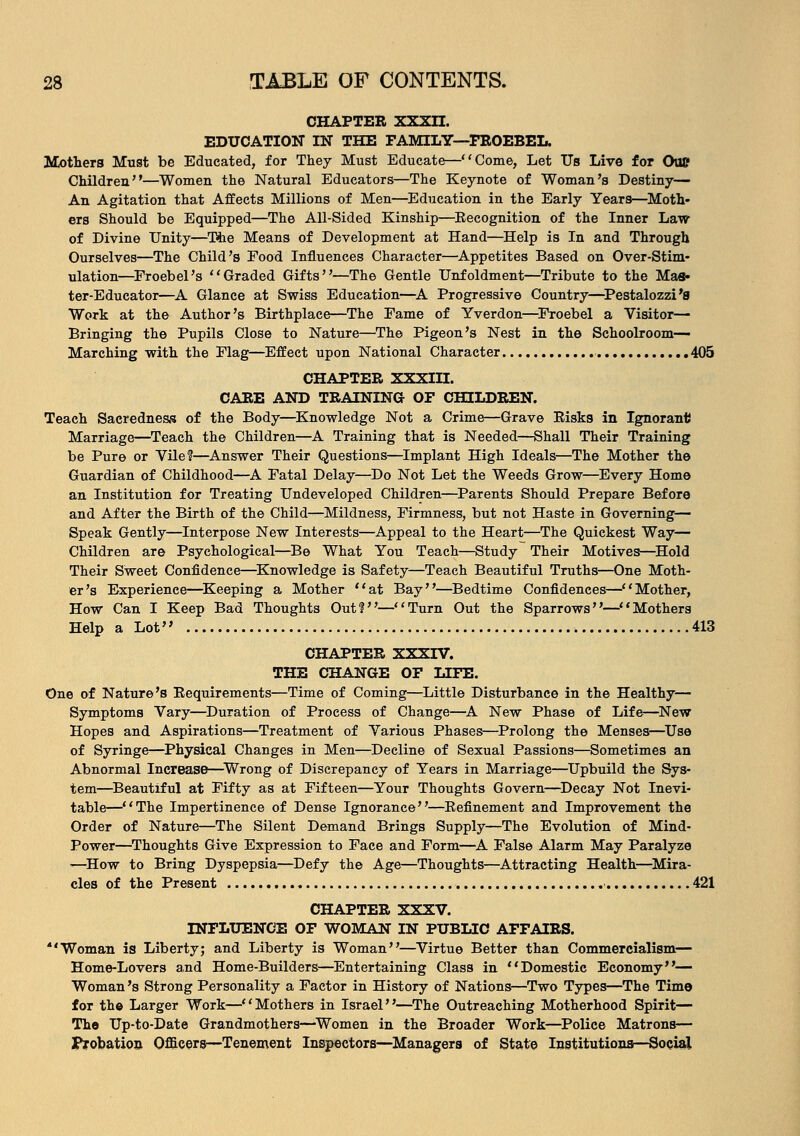 CHAPTER XXXII. EDUCATION IN THE FAMILY—FROEBEL. Mothers Must be Educated, for They Must Educate—Come, Let Us Live for OuC Children—Women the Natural Educators—The Keynote of Woman's Destiny— An Agitation that Affects Millions of Men—Education in the Early Years—Moth- ers Should be Equipped—The All-Sided Kinship—Eecognition of the Inner Law of Divine Unity—The Means of Development at Hand—Help is In and Through Ourselves—The Child's Food Influences Character—Appetites Based on Over-Stim- ulation—Froeb el's Graded Gifts—The Gentle Unfoldment—Tribute to the Mas- ter-Educator—A Glance at Swiss Education—A Progressive Country—Pestalozzi'8 Work at the Author's Birthplace—The Fame of Yverdon—Froebel a Visitor— Bringing the Pupils Close to Nature—The Pigeon's Nest in the Schoolroom- Marching with the Flag—Effect upon National Character 405 CHAPTER XXXIII. CARE AND TRAINING OF CHILDREN. Teach Sacredness of the Body—Knowledge Not a Crime—Grave Risks in Ignorant Marriage—Teach the Children—A Training that is Needed—Shall Their Training be Pure or Vile?—Answer Their Questions—Implant High Ideals—The Mother the Guardian of Childhood—A Fatal Delay—Do Not Let the Weeds Grow—Every Home an Institution for Treating Undeveloped Children—Parents Should Prepare Before and After the Birth of the Child—Mildness, Firmness, but not Haste in Governing— Speak Gently—Interpose New Interests—Appeal to the Heart—The Quickest Way— Children are Psychological—Be What You Teach—Study Their Motives—Hold Their Sweet Confidence—Knowledge is Safety—Teach Beautiful Truths—One Moth- er's Experience—Keeping a Mother at Bay—Bedtime Confidences—Mother, How Can I Keep Bad Thoughts Out?—Turn Out the Sparrows—Mothers Help a Lot 413 CHAPTER XXXIV. THE CHANGE OF LIFE. One of Nature's Requirements—Time of Coming—Little Disturbance in the Healthy— Symptoms Vary—Duration of Process of Change—A New Phase of Life—New Hopes and Aspirations—Treatment of Various Phases—Prolong the Menses—Use of Syringe—Physical Changes in Men—Decline of Sexual Passions—Sometimes an Abnormal Increase—Wrong of Discrepancy of Years in Marriage—Upbuild the Sys- tem—Beautiful at Fifty as at Fifteen—Your Thoughts Govern—Decay Not Inevi- table—The Impertinence of Dense Ignorance—Refinement and Improvement the Order of Nature—The Silent Demand Brings Supply—The Evolution of Mind- Power—Thoughts Give Expression to Face and Form—A False Alarm May Paralyze —How to Bring Dyspepsia—Defy the Age—Thoughts—Attracting Health—Mira- cles of the Present .• 421 CHAPTER XXXV. INFLUENCE OF WOMAN IN PUBLIC AFFAIRS. Woman is Liberty; and Liberty is Woman—Virtue Better than Commercialism— Home-Lovers and Home-Builders—Entertaining Class in Domestic Economy— Woman's Strong Personality a Factor in History of Nations—Two Types—The Time for th© Larger Work—Mothers in Israel—The Outreaching Motherhood Spirit— The Up-to-Date Grandmothers—Women in the Broader Work—Police Matrons— I*robation Officers—Tenement Inspectors—Managers of State Institutions—Social