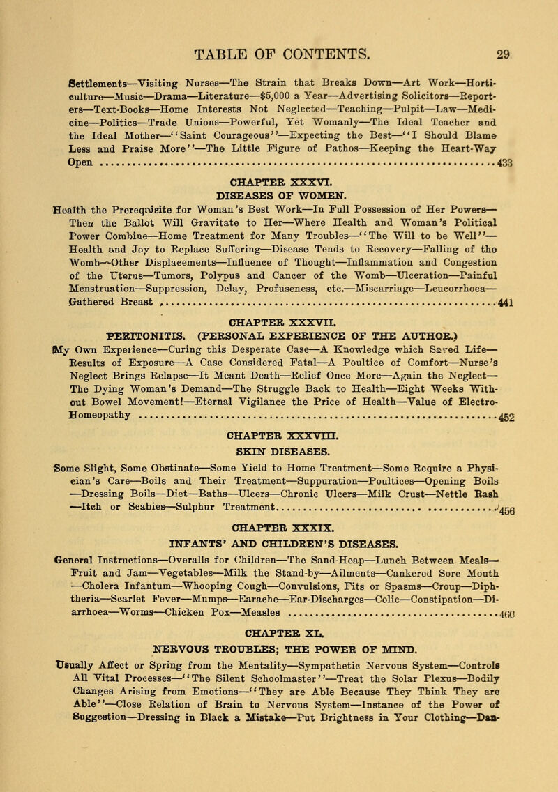Settlements—Visiting Nurses—The Strain that Breaks Down—Art Work—Horti- culture—Music—Drama—Literature—$5,000 a Year—Advertising Solicitors—Report- ers—Text-Books—Home Interests Not Neglected—Teaching—Pulpit—Law—Medi- cine—Politics—Trade Unions—Powerful, Yet Womanly—The Ideal Teacher and the Ideal Mother—Saint Courageous—Expecting the Best—I Should Blame Less and Praise More—The Little Figure of Pathos—Keeping the Heart-Way Open 433 CHAPTER XXXVI. DISEASES OF WOMEN. Health the Prerequisite for Woman's Best Work—In Pull Possession of Her Powers— Then the Ballot Will Gravitate to Her—Where Health and Woman's Political Power Combine—Home Treatment for Many Troubles—The Will to be Well— Health and Joy to Eeplace Sufferings—Disease Tends to Eecovery—Falling of the Womb—Other Displacements—Influence of Thought—Inflammation and Congestion of the Uterus—Tumors, Polypus and Cancer of the Womb—Ulceration—Painful Menstruation—Suppression, Delay, Profuseness, etc.—Miscarriage—Leucorrhoea— Gathered Breast , 441 CHAPTER XXXVII. PERITONITIS. (PERSONAL EXPERIENCE OF THE AUTHOR.) My Own Experience—Curing this Desperate Case—A Knowledge which Saved Life— Results of Exposure—A Case Considered Fatal—A Poultice of Comfort—Nurse's Neglect Brings Relapse—It Meant Death—Relief Once More—Again the Neglect— The Dying Woman's Demand—The Struggle Back to Health—Eight Weeks With- out Bowel Movement!—Eternal Vigilance the Price of Health—Value of Electro- Homeopathy 452 CHAPTER XXXVUI. SKIN DISEASES. Some Slight, Some Obstinate—Some Yield to Home Treatment—Some Require a Physi- cian's Care—Boils and Their Treatment—Suppuration—Poultices—Opening Boils —Dressing Boils—Diet—Baths—Ulcers—Chronic Ulcers—Milk Crust—Nettle Rash —Itch or Scabies—Sulphur Treatment .'45g CHAPTER XXXIX. INFANTS' AND CHILDREN'S DISEASES. General Instructions—Overalls for Children—The Sand-Heap—Lunch Between Meals- Fruit and Jam—Vegetables—Milk the Stand-by—Ailments—Cankered Sore Mouth —Cholera Infantum—Whooping Cough—Convulsions, Fits or Spasms—Croup—Diph- theria—Scarlet Fever—Mumps—Earache—Ear-Discharges—Colic—Constipation—Di- arrhoea—Worms—Chicken Pox—Measles 460 CHAPTER XL. NERVOUS TROUBLES; THE POWER OF MIND. Usually Affect or Spring from the Mentality—Sympathetic Nervous System—Controls All Vital Processes—The Silent Schoolmaster—Treat the Solar Plexus—Bodily Changes Arising from Emotions—They are Able Because They Think They are Able—Close Relation of Brain to Nervous System—Instance of the Power of Suggestion—Dressing in Black a Mistake—Put Brightness in Your Clothing—Dan-