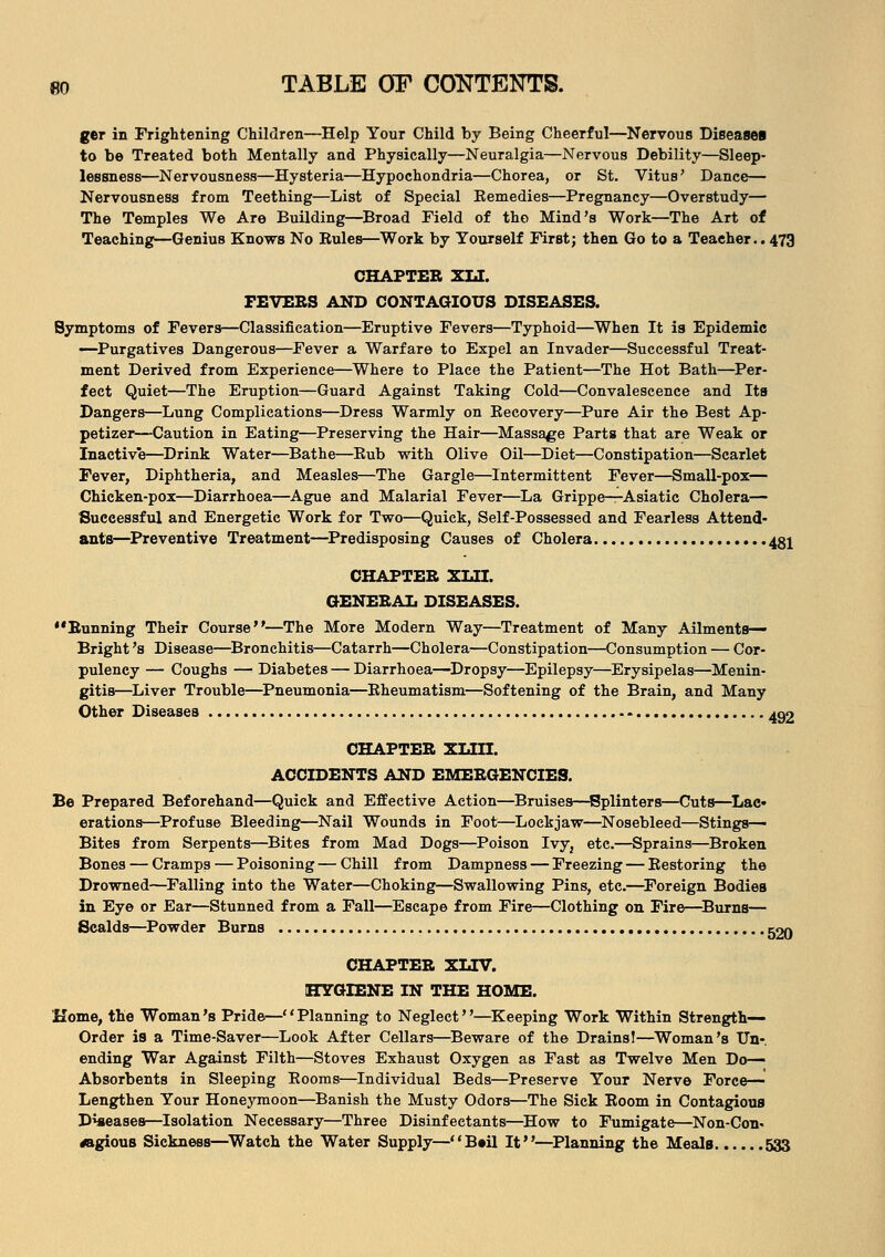 ger in Frightening Children—Help Your Child by Being Cheerful—Nervous Diseases to be Treated both Mentally and Physically—Neuralgia—Nervous Debility—Sleep- lessness—Nervousness—Hysteria—Hypochondria—Chorea, or St. Vitus' Dance— Nervousness from Teething—List of Special Kemedies—Pregnancy—Overstudy— The Temples We Are Building—Broad Field of tho Mind's Work—The Art of Teaching—Genius Knows No Rules—Work by Yourself First; then Go to a Teacher.. 473 CHAPTER XIJ. FEVERS AND CONTAGIOUS DISEASES. Symptoms of Fevers—Classification—Eruptive Fevers—Typhoid—When It is Epidemic —Purgatives Dangerous—Fever a Warfare to Expel an Invader—Successful Treat- ment Derived from Experience—Where to Place the Patient—The Hot Bath—Per- fect Quiet—The Eruption—Guard Against Taking Cold—Convalescence and Its Dangers—Lung Complications—Dress Warmly on Recovery—Pure Air the Best Ap- petizer—Caution in Eating—Preserving the Hair—Massage Parts that are Weak or Inactive—Drink Water—Bathe—Rub with Olive Oil—Diet—Constipation—Scarlet Fever, Diphtheria, and Measles—The Gargle—Intermittent Fever—Small-pox— Chicken-pox—Diarrhoea—Ague and Malarial Fever—La Grippe—Asiatic Cholera— Successful and Energetic Work for Two—Quick, Self-Possessed and Fearless Attend- ants—Preventive Treatment—Predisposing Causes of Cholera 481 CHAPTER XLH. GENERAL DISEASES. Running Their Course—The More Modern Way—Treatment of Many Ailments- Bright 's Disease—Bronchitis—Catarrh—Cholera—Constipation—Consumption — Cor- pulency — Coughs — Diabetes — Diarrhoea—Dropsy—Epilepsy—Erysipelas—Menin- gitis—Liver Trouble—Pneumonia—Rheumatism—Softening of the Brain, and Many Other Diseases ^2 CHAPTER XLIII. ACCIDENTS AND EMERGENCIES. Be Prepared Beforehand—Quick and Effective Action—Bruises—Splinters—Cuts—Lac- erations—Profuse Bleeding—Nail Wounds in Foot—Lockjaw—Nosebleed—Stings- Bites from Serpents—Bites from Mad Dogs—Poison Ivy, etc.—Sprains—Broken Bones — Cramps — Poisoning — Chill from Dampness — Freezing — Restoring the Drowned—Falling into the Water—Choking—Swallowing Pins, etc.—Foreign Bodies in Eye or Ear—Stunned from a Fall—Escape from Fire—Clothing on Fire*—Burns— Scalds—Powder Burns rgn CHAPTER XLTV. HYGIENE IN THE HOME. Home, the Woman's Pride—Planning to Neglect—Keeping Work Within Strength- Order is a Time-Saver—Look After Cellars—Beware of the Drains!—Woman's Un-. ending War Against Filth—Stoves Exhaust Oxygen as Fast as Twelve Men Do- Absorbents in Sleeping Rooms—Individual Beds—Preserve Your Nerve Force— Lengthen Your Honeymoon—Banish the Musty Odors—The Sick Room in Contagious Diseases—Isolation Necessary—Three Disinfectants—How to Fumigate—Non-Con* rfagious Sickness—Watch the Water Supply—B»il It—Planning the Meals 533
