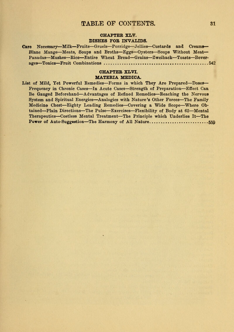 CHAPTER XLV. DISHES FOE INVALIDS. Care Necessary—Milk—Fruits—Gruels—Porridge—Jellies—Custards and Creams— Blanc Mange—Meats, Soups and Broths—Eggs—Oysters—Soups Without Meat— Panadas—Mushes—Bice—Entire Wheat Bread—Grains—Zweiback—Toasts—Bever- ages—Tonics—Fruit Combinations 542 CHAPTER XLVI. MATERIA MEDICA. List of Mild, Yet Powerful Remedies—Forms in which They Are Prepared—Doses— Frequency in Chronic Cases—In Acute Cases—Strength of Preparation—Effect Can Be Gauged Beforehand—Advantages of Refined Remedies—Reaching the Nervous System and Spiritual Energies—Analogies with Nature's Other Forces—The Family Medicine Chest—Eighty Leading Remedies—Covering a Wide Scope—Where Ob- tained—Plain Directions—The Pulse—Exercises—Flexibility of Body at 62—Mental Therapeutics—Costless Mental Treatment—The Principle which Underlies It—The Power of Auto-Suggestion—The Harmony of All Nature 559