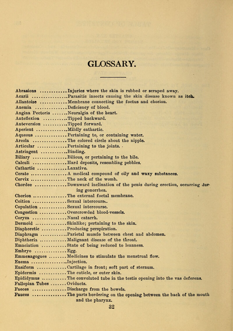 GLOSSARY. Abrasions Injuries where the skin is rubbed or scraped away. Acarii Parasitic insects causing the skin disease known as itch. Allantoise Membrane connecting the foetus and chorion. Anemia Deficiency of blood. Angina Pectoris Neuralgia of the heart. Anteflexion ..Tipped backward. Anteversion Tipped forward. Aperient Mildly cathartic. Aqueous Pertaining to, or containing water. Areola The colored circle about the nipple. Articular Pertaining to the joints. - Astringent Binding. Biliary Bilious, or pertaining to the bile. Calculi Hard deposits, resembling pebbles. Cathartic Laxative. Cerate A medical compound of oily and waxy substances. Cervix The neck of the womb. Chordee Downward inclination of the penis during erection, occurring dur- ing gonorrhea. Chorion The external foetal membrane. Coition Sexual intercourse Copulation Sexual intercourse. Congestion Overcrowded blood-vessels. Coryza Nasal catarrh. Dermoid Skinlike; pertaining to the skin. Diaphoretic Producing perspiration. Diaphragm Parietal muscle between chest and abdomen. Diphtheria Malignant disease of the throat. Emaciation State of being reduced to leanness. Embryo Bgg. Emmenagogues Medicines to stimulate the menstrual flow. Enema Injection. Ensiform Cartilage in front; soft part of sternum. Epidermis The cuticle, or outer skin. Epididymus The convoluted tube in the testis opening into the vas deferens. Fallopian Tubes Oviducts. Faeces Discharge from the bowels. Fauces The parts bordering on the opening between the back of the mouth and the pharynx.