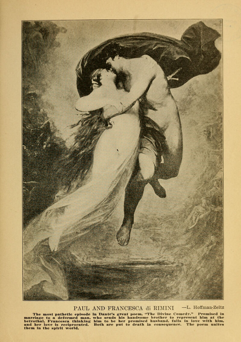 PAUL AND FRANCESCA di RIMINI —I* Hoffman-Zeitz The most pathetic episode in Dante's great poem, The Divine Coniedy. Promised in marriage to a deformed man, who sends his handsome brother to represent him at the betrothal, Francesca thinking him to be her promised husband, falls in love with him, and her love is reciprocated. Both are put to death in consequence. The poem unites them in the spirit world.