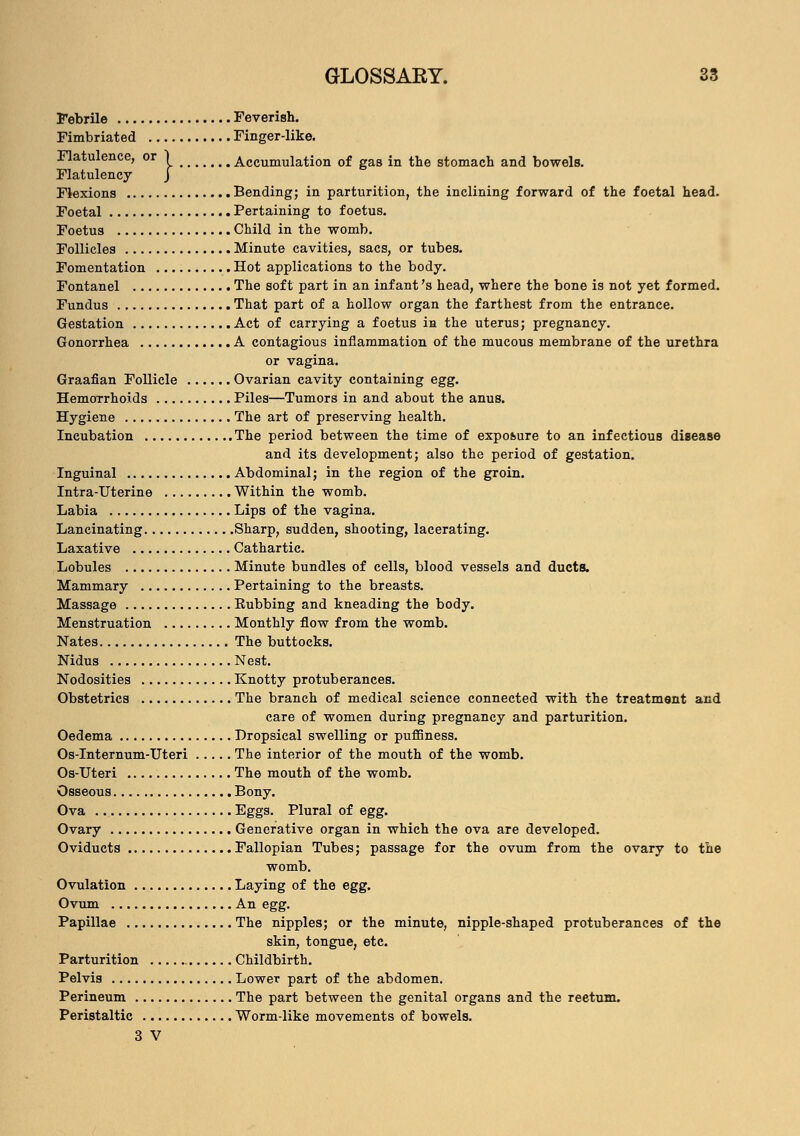 Febrile Feverish. Fimbriated Finger-like. Flatulence, or \ Accumulation of gas in the stomach and bowels. Flatulency J Flexions Bending; in parturition, the inclining forward of the foetal head. Foetal Pertaining to foetus. Foetus Child in the womb. Follicles Minute cavities, sacs, or tubes. Fomentation Hot applications to the body. Fontanel The soft part in an infant's head, where the bone is not yet formed. Fundus That part of a hollow organ the farthest from the entrance. Gestation Act of carrying a foetus in the uterus; pregnancy. Gonorrhea A contagious inflammation of the mucous membrane of the urethra or vagina. Graafian Follicle Ovarian cavity containing egg. Hemorrhoids Piles—Tumors in and about the anus. Hygiene The art of preserving health. Incubation The period between the time of exposure to an infectious disease and its development; also the period of gestation. Inguinal Abdominal; in the region of the groin. Intra-Uterine Within the womb. Labia Lips of the vagina. Lancinating Sharp, sudden, shooting, lacerating. Laxative Cathartic. Lobules Minute bundles of cells, blood vessels and ducts. Mammary Pertaining to the breasts. Massage Eubbing and kneading the body. Menstruation Monthly flow from the womb. Nates The buttocks. Nidus Nest. Nodosities Knotty protuberances. Obstetrics The branch of medical science connected with the treatment and care of women during pregnancy and parturition. Oedema Dropsical swelling or puffiness. Os-Internum-Uteri The interior of the mouth of the womb. Os-Uteri The mouth of the womb. Osseous Bony. Ova Eggs. Plural of egg. Ovary Generative organ in which the ova are developed. Oviducts Fallopian Tubes; passage for the ovum from the ovary to the womb. Ovulation Laying of the egg. Ovum An egg. Papillae The nipples; or the minute, nipple-shaped protuberances of the skin, tongue, etc. Parturition Childbirth. Pelvis Lower part of the abdomen. Perineum The part between the genital organs and the reetum. Peristaltic Worm-like movements of bowels. 3 V