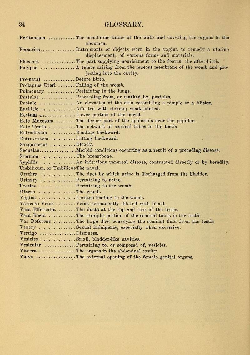 Peritoneum The membrane lining of the walls and covering the organs in the abdomen. Pessaries Instruments or objects worn in the vagina to remedy a uterine displacement; of various forms and materials. Placenta The part supplying nourishment to the foetus; the after-birth. Polypus A tumor arising from the mucous membrane of the womb and pro- jecting into the cavity. Pre-natal Before birth. Prolapsus Uteri Falling of the womb. Pulmonary Pertaining to the lungs. Pustular Proceeding from, or marked by, pustules. Pustule An elevation of the skin resembling a pimple or a blister. Eachitie Affected with ricke'ts; weak-jointed. KectuDa t. Lower portion of the bowel. Eete Mucosum The deeper part of the epidermis near the papillae. Eete Testis The network of seminal tubes in the testis. Eetroflexion Bending backward. Eetroversion Falling backward. Sanguineous Bloody. Sequelae Morbid conditions occurring as a result of a preceding disease. Sternum The breastbone. Syphilis An infectious venereal disease, contracted directly or by heredity. Umbilicum, or Umbilicus The navel. Urethra The duct by which urine is discharged from the bladder. Urinary Pertaining to urine. Uterine Pertaining to the womb. Uterus The womb. Vagina Passage leading to the womb. Varicose Veins Veins permanently dilated with blood. Vasa Efferentia The ducts at the top and rear of the testis. Vasa Eecta The straight portion of the seminal tubes in the testis. Vas Deferens The large duct conveying the seminal fluid from the testis, Yenery. Sexual indulgence^ especially when excessive. Vertigo Dizziness. Vesicles Small, bladder-like cavities. Vesicular Pertaining to, or composed of, vesicles. Viscera The organs in the abdominal cavity. Vulva The external opening of the female.genital organs,