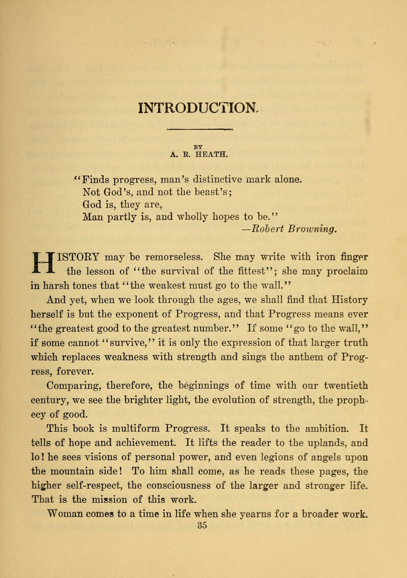 INTRODUCTION. BY A. E. HEATH. Finds progress, man's distinctive mark alone. Not God's, and not the beast's; God is, they are, Man partly is, and wholly hopes to be. —Robert Browning. HISTOEY may be remorseless. She may write with iron finger the lesson of the survival of the fittest; she may proclaim in harsh tones that the weakest must go to the wall. And yet, when we look through the ages, we shall find that History herself is but the exponent of Progress, and that Progress means ever the greatest good to the greatest number. If some go to the wall, if some cannot survive, it is only the expression of that larger truth which replaces weakness with strength and sings the anthem of Prog- ress, forever. Comparing, therefore, the beginnings of time with our twentieth century, we see the brighter light, the evolution of strength, the proph- ecy of good. This book is multiform Progress. It speaks to the ambition. It tells of hope and achievement. It lifts the reader to the uplands, and lo! he sees visions of personal power, and even legions of angels upon the mountain side! To him shall come, as he reads these pages, the higher self-respect, the consciousness of the larger and stronger life. That is the mission of this work. Woman comes to a time in life when she yearns for a broader work.