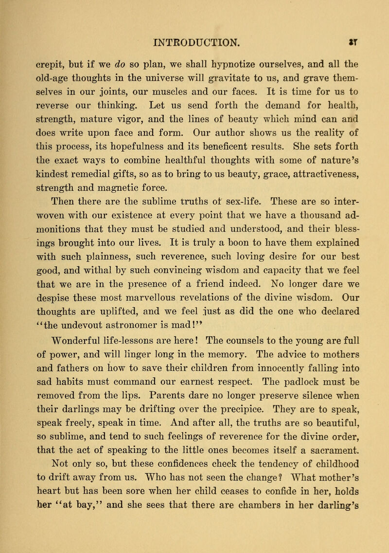 crepit, but if we do so plan, we shall hypnotize ourselves, and all the old-age thoughts in the universe will gravitate to us, and grave them- selves in our joints, our muscles and our faces. It is time for us to reverse our thinking. Let us send forth the demand for health, strength, mature vigor, and the lines of beauty which mind can and does write upon face and form. Our author shows us the reality of this process, its hopefulness and its beneficent results. She sets forth the exact ways to combine healthful thoughts with some of nature's kindest remedial gifts, so as to bring to us beauty, grace, attractiveness, strength and magnetic force. Then there are the sublime truths oi sex-life. These are so inter- woven with our existence at every point that we have a thousand ad- monitions that they must be studied and understood, and their bless- ings brought into our lives. It is truly a boon to have them explained with such plainness, such reverence, such loving desire for our best good, and withal by such convincing wisdom and capacity that we feel that we are in the presence of a friend indeed. No longer dare we despise these most marvellous revelations of the divine wisdom. Our thoughts are uplifted, and we feel just as did the one who declared the undevout astronomer is mad! Wonderful life-lessons are here! The counsels to the young are full of power, and will linger long in the memory. The advice to mothers and fathers on how to save their children from innocently falling into sad habits must command our earnest respect. The padlock must be removed from the lips. Parents dare no longer preserve silence when their darlings may be drifting over the precipice. They are to speak, speak freely, speak in time. And after all, the truths are so beautiful, so sublime, and tend to such feelings of reverence for the divine order, that the act of speaking to the little ones becomes itself a sacrament. Not only so, but these confidences check the tendency of childhood to drift away from us. Who has not seen the change ? What mother's heart but has been sore when her child ceases to confide in her, holds her at bay, and she sees that there are chambers in her darling's