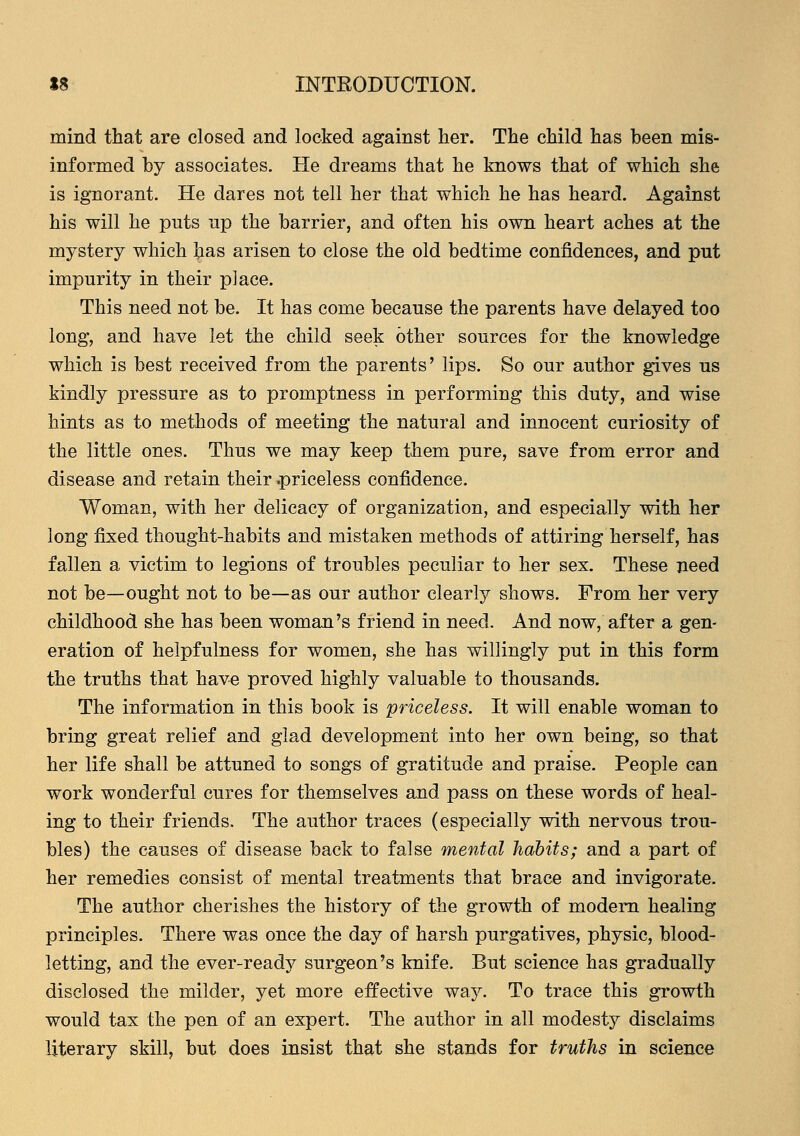 mind that are closed and locked against her. The child has been mis- informed by associates. He dreams that he knows that of which she is ignorant. He dares not tell her that which he has heard. Against his will he puts up the barrier, and often his own heart aches at the mystery which has arisen to close the old bedtime confidences, and put impurity in their place. This need not be. It has come because the parents have delayed too long, and have let the child seek other sources for the knowledge which is best received from the parents' lips. So our author gives us kindly pressure as to promptness in performing this duty, and wise hints as to methods of meeting the natural and innocent curiosity of the little ones. Thus we may keep them pure, save from error and disease and retain their .priceless confidence. Woman, with her delicacy of organization, and especially with her long fixed thought-habits and mistaken methods of attiring herself, has fallen a victim to legions of troubles peculiar to her sex. These need not be—ought not to be—as our author clearly shows. From her very childhood she has been woman's friend in need. And now, after a gen- eration of helpfulness for women, she has willingly put in this form the truths that have proved highly valuable to thousands. The information in this book is priceless. It will enable woman to bring great relief and glad development into her own being, so that her life shall be attuned to songs of gratitude and praise. People can work wonderful cures for themselves and pass on these words of heal- ing to their friends. The author traces (especially with nervous trou- bles) the causes of disease back to false mental habits; and a part of her remedies consist of mental treatments that brace and invigorate. The author cherishes the history of the growth of modern healing principles. There was once the day of harsh purgatives, physic, blood- letting, and the ever-ready surgeon's knife. But science has gradually disclosed the milder, yet more effective way. To trace this growth would tax the pen of an expert. The author in all modesty disclaims literary skill, but does insist that she stands for truths in science