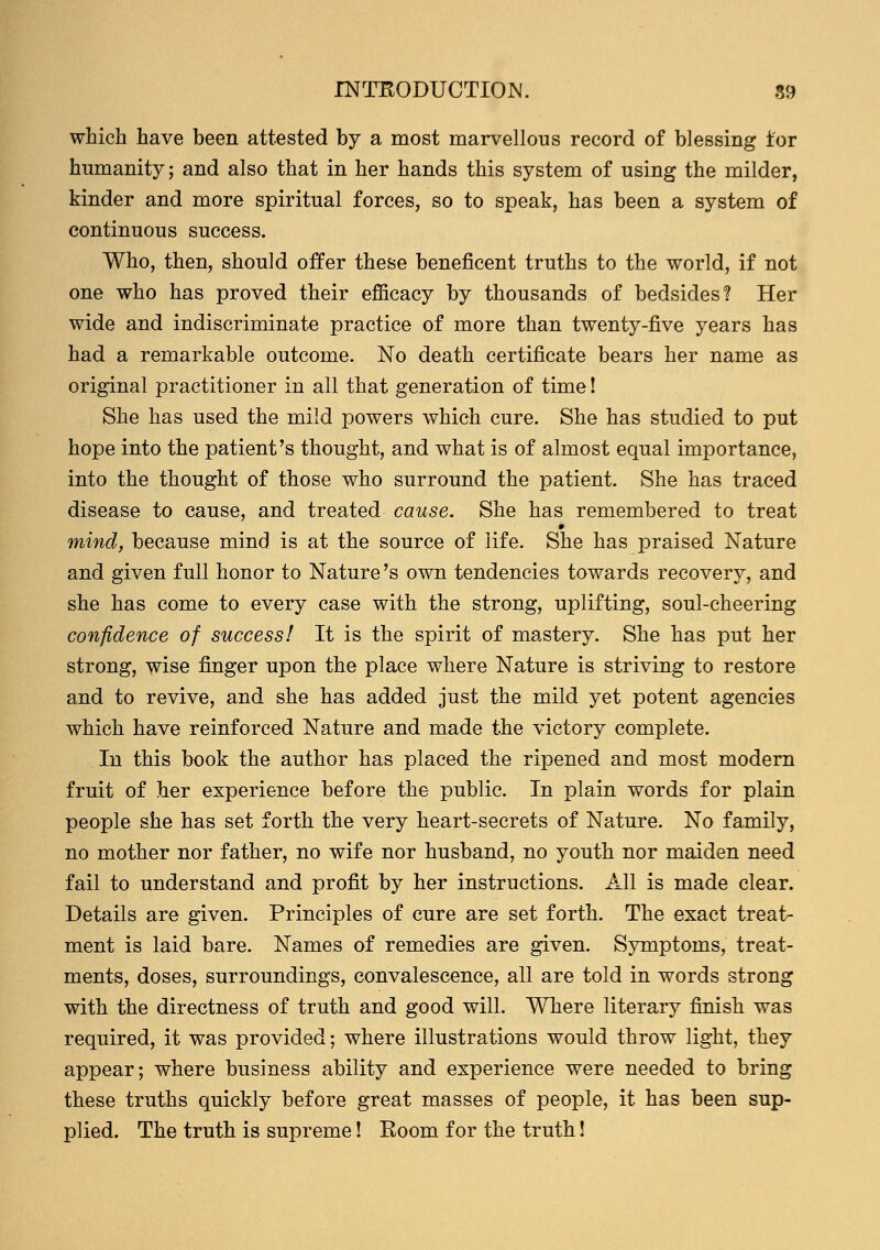 which have been attested by a most marvellous record of blessing tor humanity; and also that in her hands this system of using the milder, kinder and more spiritual forces, so to speak, has been a system of continuous success. Who, then, should offer these beneficent truths to the world, if not one who has proved their efficacy by thousands of bedsides? Her wide and indiscriminate practice of more than twenty-five years has had a remarkable outcome. No death certificate bears her name as original practitioner in all that generation of time! She has used the mild powers which cure. She has studied to put hope into the patient's thought, and what is of almost equal importance, into the thought of those who surround the patient. She has traced disease to cause, and treated cause. She has remembered to treat mind, because mind is at the source of life. She has praised Nature and given full honor to Nature's own tendencies towards recovery, and she has come to every case with the strong, uplifting, soul-cheering confidence of success! It is the spirit of mastery. She has put her strong, wise finger upon the place where Nature is striving to restore and to revive, and she has added just the mild yet potent agencies which have reinforced Nature and made the victory complete. In this book the author has placed the ripened and most modern fruit of her experience before the public. In plain words for plain people she has set forth the very heart-secrets of Nature. No family, no mother nor father, no wife nor husband, no youth nor maiden need fail to understand and profit by her instructions. All is made clear. Details are given. Principles of cure are set forth. The exact treat- ment is laid bare. Names of remedies are given. Symptoms, treat- ments, doses, surroundings, convalescence, all are told in words strong with the directness of truth and good will. Where literary finish was required, it was provided; where illustrations would throw light, they appear; where business ability and experience were needed to bring these truths quickly before great masses of people, it has been sup- plied. The truth is supreme! Room for the truth!