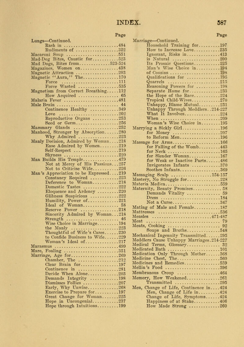 Page Lungs—Continued. Bash in 484 Rudiments of 322 Macaroni Soup 551 Mad-Dog Bites, Caustic for 523 Mad Dogs, Bites from 523-524 Magazines, Women on 438 Magnetic Attraction 203 Magnetic Aura, The 170 Force Ill Force Wasted 535 Magnetism from Correct Breathing 112 How Acquired 65 Malaria Fever 481 Male Brain 44 Continence Healthy 349 Love 202 Reproductive Organs 253 Seed or Germ 256 Mammary Glands 252 Manhood, Stronger by Absorption 280 Why Admired 223 Manly Decision, Admired by Woman.... 218 Ease Admired by Women 219 Self-Respect 219 Shyness 220 Man Builds His Temple 479 Not at Mercy of His Passions. . .257 Not to Criticise Wife 226 Man's Appreciation to be Expressed.... 219 Constancy Required 223 Deference to Woman 218 Domestic Tastes 222 Eloquence and Ardency 220 Glibness Suspicious 222 Humility, Power of 221 Ideal of Woman 58 Reserve Power 218 Sincerity Admired by Woman. . . 218 Strength 46 Wise Choice in Marriage 194 the Manly 223 Thoughtful of Wife's Cares 230 to Confide Business to Wife 229 Woman's Ideal of 217 Marasmus 499 Mare, Foaling 351 Marriage, Age for 269 Chamber, The 212 Clear Brain for 197 Continence in 281 Decide When Alone 203 Demands Integrity 198 Dismisses Follies 207 Early, Why Unwise 268 Exercise to Prepare for 197 Great Change for Woman 225 Hope in Uncongenial 237 Hope through Intuitions 199 Page Marriage—Continued. Household Training for 197 How to Increase Love 235 Ignorant, Risks in 413 is Natural 200 Its Prosaic Questions 225 Man's Wise Choice in 194 of Cousins 198 Qualifications for 195 Quarrels 215 Reasoning Powers for 198 Separate Home for 233 the Hope of the Race 224 Tropical Child-Wives 270 Unhappy, Blame Mutual 231 Unhappy Through Meddlers. .214-227 What It Involves 224 When 209 Woman's Wise Choice in 195 Marrying a Sickly Girl 196 for Money 207 to Reform Men 196 Massage for Arms 166 for Falling of the Womb 443 for Neck 165 for Slender Woman 167 for Weak or Inactive Parts 486 Invigorates Infants 370 Soothes Infants 369 Massaging Scalp 154-157 Mastery, No Struggle for 228 Materia Medica 559 Maternity, Beauty Promises 58 Demands Vitality 59 Dress 184 Not a Curse 347 Mating of Male and Female 187 Mattresses 536 Measles 471-487 Meat 79 Meats, Cooking 92 Soups and Broths 548 Mechanical Ingenuity Transmitted 295 Meddlers Cause Unhappy Marriages.214-227 Medical Terms, Glossarv 32 Medicated Bath , 101 Medication Only Through Mother 368 Medicine Chest, The 560 Medicines and Remedies 559 Mellin's Food 396 Membranous Croup 464 Memory, How Weakened 261 Transmitted 295 Men, Change of Life, Continence in... . 424 Men, Change of Life in 424 Change of Life, Symptoms 424 Happiness of at Stake 406 How Made Strong 260