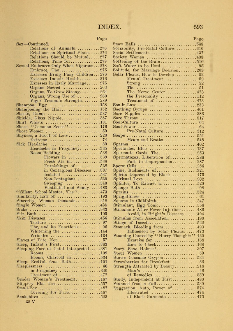 Page Sex—Continued. Eelations of Animals 276 Eelations on Spiritual Plane 276 Eelations Should be Mutual 277 Eelations, Time for 278 Sexual Embraces Only When Vigorous. . .278 Embrace, The 275 Excesses Bring Puny Children. . . 276 Excesses Impair Health 276 Excesses in Early Marriage 276 Organs Sacred 263 Organs, To Grow Strong 264 Organs, Wrong Use of 260 Vigor Tranmits Strength 289 Shampoo, Egg 158 Shampooing the Hair 152 Sheets, Damp 537 Shields, Glass Nipple 387 Shirt Waists 181 Shoes, '' Common Sense  176 Short Women 59 Shyness, a Proof of Love 220 Extreme 74 Sick Headache 89 Headache in Pregnancy 335 Eoom Bedding 538 Flowers in 539 Fresh Air in 538 Furnishings of 538 in Contagious Diseases ...537 Isolated 537 Non-Contagious 539 Sweeping 540 Ventilated and Sunny ....483 1' Silent School-Master, The  473 Similarity, Law of 193 Sincerity, Woman Demands 218 Single Women 435 Sinks 533 Sitz Bath 105 Skin Diseases 456 Texture 97 The, and its Functions 96 Whitening the 144 Wrinkles . 134 Slaves of Fate, Not 57 Sleep, Infant's First 383 Sleeping Face of Child Interpreted 381 Eooms 109 Eooms, Charcoal in 534 Sleep, Eestful, from Bath 101 Sleeplessness 46 in Pregnancy 340 Treatment of 477 Sender Woman's Treatment 167 Slippery Elm Tea 557 Small-Pox 487 Covering for Face 487 Snakebites 523 38 V Page Snow Balls 548 Sociability, Pre-Natal Culture 310 Social Settlements 437 Society Women 438 Softening of the Brain 516 Soft Water to be Used 95 Solitude, for Marriage Decision 203 Solar Plexus, How to Develop 52 Mental Treatment 52 Strong 52 The 51 The Nerve Center 473 the Personality 112 Treatment of 473 Son-in-Law 233 Soothing Syrups 401 Sore Nipples 386 Sore Throat 517 Soul-Culture 64 Soul-Power 64 Pre-Natal Culture 312 Soups 551 Meats and Broths 548 Spasms 462 Spectacles, Blue 137 Spermatic Cords, The 253 Spermatozoa, Liberation of 286 Path to Impregnation 287 Sperm-Cells 286 Spine, Eudiments of 321 Spirits Depressed by Black 475 Spiritual Love 202 Splinter, To Extract a 520 Sponge Bath 98 Sprains 524 Sprightliness 61 Squaws in Childbirth 347 Stimulant, Egg Tonic 556 Stimulants After Fever Injurious 486 Avoid, in Bright's Diesease 494 Stimulus from Association 190 Stings of Insects 522 Stomach, Bleeding from. 493 Influenced by Solar Plexus 473 Stooping Caused by Hurry Thoughts.430 Exercise for 168 How to Check 168 Story, Saxe Holmes' 307 Stout Women 59 Stoves Consume Oxygen 534 Strawberries for Breakfast 86 Strength Attracted by Beauty 218 Man's 46 of Eemedies 559 Study, Independent at First 480 Stunned from a Fall 530 Suggestion, Auto, Power of 574 Illustrated 474 of Black Garments 475