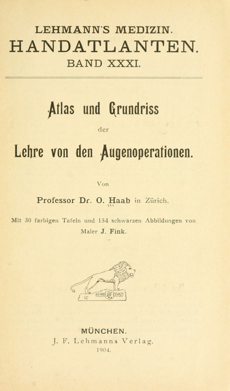 LEHMANNS MEDIZIN. HANDATLANTEN. BAND XXXI. Atlas und Grundriss der Lehre von den ^ugenoperationen. Von Professor Dr. O. Haab in Zürich. Mit 30 farbigen Tafeln und 154 schwarzen Abbildungen von Maler J. Fink. MÜNCHEN. F. Lehmanns Verlag. 1904.