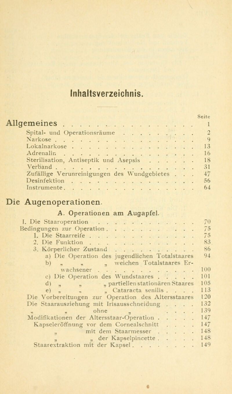 Inhaltsverzeichnis, Seite Allgemeines 1 Spital- und Operationsräume 2 Narkose 9 Lokalnarkose 13 Adrenalin 16 Sterilisation, Antiseptik und Asepsis 18 Verband 31 Zufällige Verunreinigungen des Wundgebietes ... 47 Desinfektion 56 Instrumente 64 Die Augenoperationen. A. Operationen am Augapfel. I. Die Staaroperation 711 Bedingungen zur Operation 75 1. Die Staarreife 75 2. Die Funktion 83. 3. Körperlicher Zustand 86 a) Die Operation des jugendlichen Totalstaares 94 b) „ „ ., weichen Totalstaares Er- wachsener 1U0 c) Die Operation des Wundstaares 101 d) „ v „ partiellen stationären Staares 105 e) „ „ v Cataracta senilis .... 113 Die Vorbereitungen zur Operation des Altersstaares 120 Die Staarausziehung mit Irisausschneidung .... 132 ohne „ .... 139 Modifikationen der Altersstaar-Operation 147 Kapseleröffnung vor dem Cornealschnitt . . . 147 w mit dem Staarmesser 148 „ „ der Kapselpincette 148 Staarextraktion mit der Kapsel 149