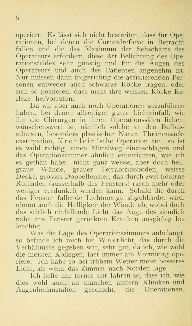 operiert. Es lässt sich nicht bestreiten, dass für Ope- rationen, bei denen die Cornealreflexe in Betracht fallen und die das Maximum der Sehschärfe des Operateurs erfordern, diese Art Belichtung des Ope- rationsfeldes sehr günstig und für die Augen des Operateurs und auch des Patienten angenehm ist. Nur müssen dann folgerichtig die assistierenden Per- sonen entweder auch schwarze Röcke tragen, oder sich so postieren, dass nicht ihre weissen Röcke Re- flexe hervorrufen. Da wir aber auch noch Operationen auszuführen haben, bei denen allseitiger guter Lichteinfall, wie ihn die Chirurgen in ihren Operationssälen lieben, wünschenswert ist, nämlich solche an den Bulbus- adnexen, besonders plastischer Natur, Thränensack- exstirpation, K r ö n 1 e i n ' sehe Operation etc., so ist es wohl richtig, einen Mittelweg einzuschlagen und das Operationszimmer ähnlich einzurichten, wie ich es gethan habe: nicht ganz weisse, aber doch hell- graue Wände, grauer Terrazofussboden, weisse Decke, grosses Doppelfenster, das durch zwei hözerne Rollladen (ausserhalb des Fensters) rasch mehr oder weniger verdunkelt werden kann. Sobald die durch das Fenster fallende Lichtmenge abgeblendet wird, nimmt auch die Helligkeit der Wände ab, wobei doch das seitlich einfallende Licht das Auge des ziemlich nahe ans Fenster gerückten Kranken ausgiebig be- leuchtet. Was die Lage des Operationszimmers anbelangt, so befinde ich mich bei West licht, das durch die Verhältnisse gegeben war, sehr gut, da ich, wie wohl die meisten Kollegen, fast immer am Vormittag ope- riere. Ich habe so bei trübem Wetter meist besseres Licht, als wenn das Zimmer nach Norden läge. Ich helfe mir ferner seit Jahren so, dass ich, wie dies wohl auch an manchen andern Kliniken und Augenheilanstalten geschieht, die Operationen,