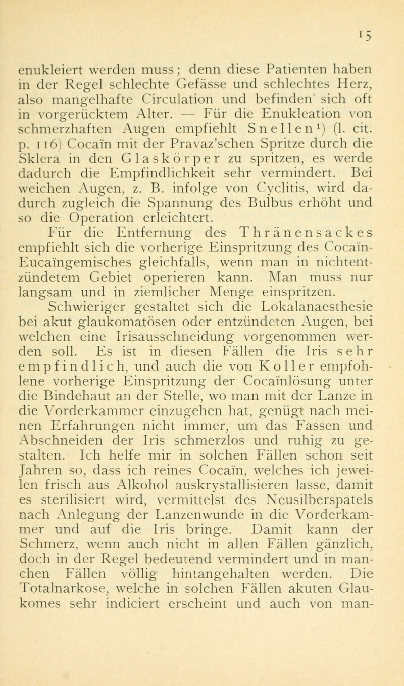 enukleiert werden muss; denn diese Patienten haben in der Regel schlechte Gefässe und schlechtes Herz, also mangelhafte Circulation und befinden' sich oft in vorgerücktem Alter. - - Für die Enukleation von schmerzhaften Augen empfiehlt Sn eilen1) (1. cit. p. 116) Cocain mit der Pravaz'schen Spritze durch die Sklera in den Glaskörper zu spritzen, es werde dadurch die Empfindlichkeit sehr vermindert. Bei weichen Augen, z. B. infolge von Cyclitis, wird da- durch zugleich die Spannung des Bulbus erhöht und so die Operation erleichtert. Für die Entfernung des Thränensackes empfiehlt sich die vorherige Einspritzung des Cocain- Eucaingemisches gleichfalls, wenn man in nichtent- zündetem Gebiet operieren kann. Man muss nur langsam und in ziemlicher Menge einspritzen. Schwieriger gestaltet sich die Lokalanaesthesie bei akut glaukomatösen oder entzündeten Augen, bei welchen eine Irisausschneidung vorgenommen wer- den soll. Es ist in diesen Fällen die Iris sehr empfindlich, und auch die von Koller empfoh- lene vorherige Einspritzung der Cocainlösung unter die Bindehaut an der Stelle, wo man mit der Lanze in die Vorderkammer einzugehen hat, genügt nach mei- nen Erfahrungen nicht immer, um das Fassen und Abschneiden der Iris schmerzlos und ruhig zu ge- stalten. Ich helfe mir in solchen Fällen schon seit Jahren so, dass ich reines Cocain, welches ich jewei- len frisch aus Alkohol auskrystallisieren lasse, damit es sterilisiert wird, vermittelst des Neusilberspatels nach Anlegung der Lanzenwunde in die Vorderkam- mer und auf die Iris bringe. Damit kann der Schmerz, wenn auch nicht in allen Fällen gänzlich, doch in der Regel bedeutend vermindert und in man- chen Fällen völlig hintangehalten werden. Die Totalnarkose, wrelche in solchen Fällen akuten Glau- komes sehr indiciert erscheint und auch von man-