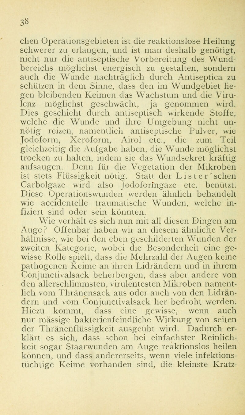 chen Operationsgebieten ist die reaktionslose Heilung schwerer zu erlangen, und ist man deshalb genötigt, nicht nur die antiseptische Vorbereitung des Wund- bereichs möglichst energisch zu gestalten, sondern auch die Wunde nachträglich durch Antiseptica zu schützen in dem Sinne, dass den im Wundgebiet lie- gen bleibenden Keimen das Wachstum und die Viru- lenz möglichst geschwächt, ja genommen wird. Dies geschieht durch antiseptisch wirkende Stoffe, welche die Wunde und ihre Umgebung nicht un- nötig reizen, namentlich antiseptische Pulver, wie Jodoform, Xeroform, Airol etc., die zum Teil gleichzeitig die Aufgabe haben, die Wunde möglichst trocken zu halten, indem sie das Wundsekret kräftig aufsaugen. Denn für die Vegetation der Mikroben ist stets Flüssigkeit nötig. Statt der L i s t e r ' sehen Carbolgaze wird also Jodoformgaze etc. benützt. Diese Operationswunden werden ähnlich behandelt wie accidentelle traumatische Wunden, welche in- fiziert sind oder sein könnten. Wie verhält es sich nun mit all diesen Dingen am Auge? Offenbar haben wir an diesem ähnliche Ver- hältnisse, wie bei den eben geschilderten Wunden der zweiten Kategorie, wobei die Besonderheit eine ge- wisse Rolle spielt, dass die Mehrzahl der Augen keine pathogenen Keime an ihren Lidrändern und in ihrem Conjunctivalsack beherbergen, dass aber andere von den allerschlimmsten, virulentesten Mikroben nament- lich vom Thränensack aus oder auch von den Lidrän- dern und vom Conjunctivalsack her bedroht werden. Hiezu kommt, dass eine gewisse, wenn auch nur massige bakterienfeindliche Wirkung von selten der Thränenflüssigkeit ausgeübt wird. Dadurch er- klärt es sich, dass schon bei einfachster Reinlich- keit sogar Staarwunden am Auge reaktionslos heilen können, und dass andererseits, wenn viele infektions- tüchtige Keime vorhanden sind, die kleinste Kratz-