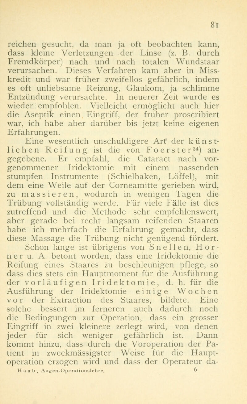 reichen gesucht, da man ja oft beobachten kann, dass kleine Verletzungen der Linse (z. B. durch Fremdkörper) nach und nach totalen Wundstaar verursachen. Dieses Verfahren kam aber in Miss- kredit und war früher zweifellos gefährlich, indem es oft unliebsame Reizung, Glaukom, ja schlimme Entzündung verursachte. In neuerer Zeit wurde es wieder empfohlen. Vielleicht ermöglicht auch hier die Aseptik einen Eingriff, der früher proscribiert war, ich habe aber darüber bis jetzt keine eigenen Erfahrungen. Eine wesentlich unschuldigere Art der künst- lichen Reifung ist die von Foerster34) an- gegebene. Er empfahl, die Cataract nach vor- genommener Iridektomie mit einem passenden stumpfen Instrumente (Schielhaken, Löffel), mit dem eine Weile auf der Corneamitte gerieben wird, zu massieren, wodurch in wenigen Tagen die Trübung vollständig werde. Für viele Fälle ist dies zutreffend und die Methode sehr empfehlenswert, aber gerade bei recht langsam reifenden Staaren habe ich mehrfach die Erfahrung gemacht, dass diese Massage die Trübung nicht genügend fördert. Schon lange ist übrigens von Snellen, Hör- ne r u. A. betont worden, dass eine Iridektomie die Reifung eines Staares zu beschleunigen pflege, so dass dies stets ein Hauptmoment für die Ausführung der vorläufigen Iridektomie, d. h. für die Ausführung der Iridektomie einige Wochen vor der Extraction des Staares, bildete. Eine solche bessert im ferneren auch dadurch noch die Bedingungen zur Operation, dass ein grosser Eingriff in zwei kleinere zerlegt wird, von denen jeder für sich weniger gefährlich ist. Dann kommt hinzu, dass durch die Voroperation der Pa- tient in zweckmässigster Weise für die Haupt- operation erzogen wird und dass der Operateur da- Haab, Au^en-Opc rationsichre. 6