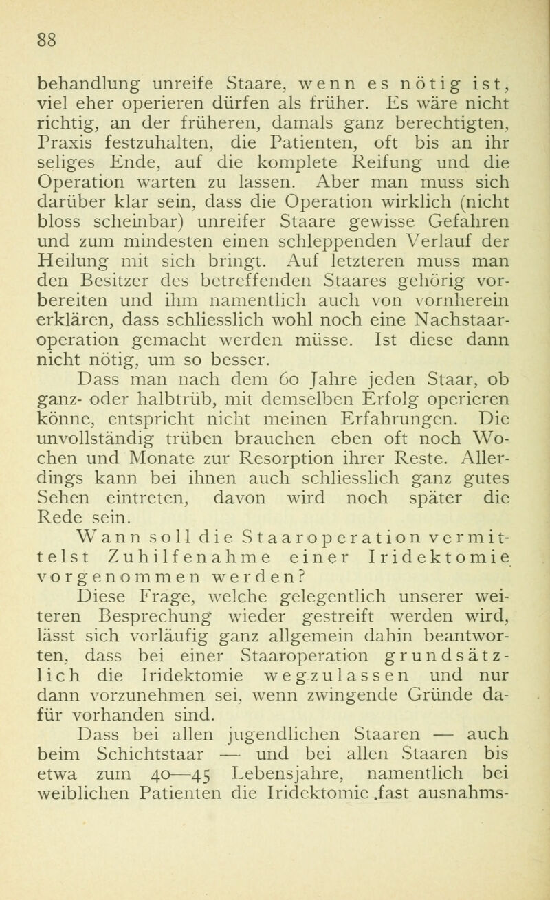 behandlung unreife Staare, wenn es nötig ist, viel eher operieren dürfen als früher. Es wäre nicht richtig, an der früheren, damals ganz berechtigten, Praxis festzuhalten, die Patienten, oft bis an ihr seliges Ende, auf die komplete Reifung und die Operation warten zu lassen. Aber man muss sich darüber klar sein, dass die Operation wirklich (nicht bloss scheinbar) unreifer Staare gewisse Gefahren und zum mindesten einen schleppenden Verlauf der Heilung mit sich bringt. Auf letzteren muss man den Besitzer des betreffenden Staares gehörig vor- bereiten und ihm namentlich auch von vornherein erklären, dass schliesslich wohl noch eine Nachstaar- operation gemacht werden müsse. Ist diese dann nicht nötig, um so besser. Dass man nach dem 60 Jahre jeden Staar, ob ganz- oder halbtrüb, mit demselben Erfolg operieren könne, entspricht nicht meinen Erfahrungen. Die unvollständig trüben brauchen eben oft noch Wo- chen und Monate zur Resorption ihrer Reste. Aller- dings kann bei ihnen auch schliesslich ganz gutes Sehen eintreten, davon wird noch später die Rede sein. Wann soll die Staar Operation vermit- telst Zuhilfenahme einer Iridektomie vorgenommen werden? Diese Frage, welche gelegentlich unserer wei- teren Besprechung wieder gestreift werden wird, lässt sich vorläufig ganz allgemein dahin beantwor- ten, dass bei einer Staaroperation grundsätz- lich die Iridektomie wegzulassen und nur dann vorzunehmen sei, wenn zwingende Gründe da- für vorhanden sind. Dass bei allen jugendlichen Staaren — auch beim Schichtstaar — und bei allen Staaren bis etwa zum 40—45 Lebensjahre, namentlich bei weiblichen Patienten die Iridektomie .fast ausnahms-