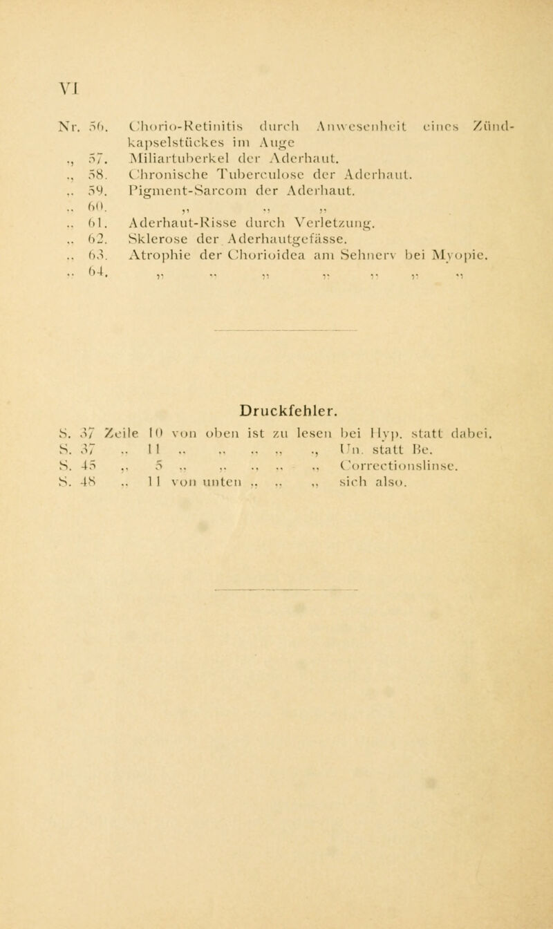 VI Nr. 56 Chorio-Retinitis durch Anwesenheit eines Zünd- kapselstückes im Auge Miliartuberkel der Adi-rhaut. Chronische Tuberculose <.\cr Aderhaut. Pigment-Sarcom der Aderhaut. Aderhaut-Risse durch Verletzung. Sklerose der Aderhautgefässe. Atrophie der Chorioidea am Sehnen bei Myopie. Druckfehler. S. 37 Zeile !<• von oben ist zu lesen bei ilvp. statt dabe S. 37 •• II , Un. statt Be. S. 45 .. 5 .. .. Correctionslinse. S. 48 .. 1 1 von unten .. .. ,. sieh also.