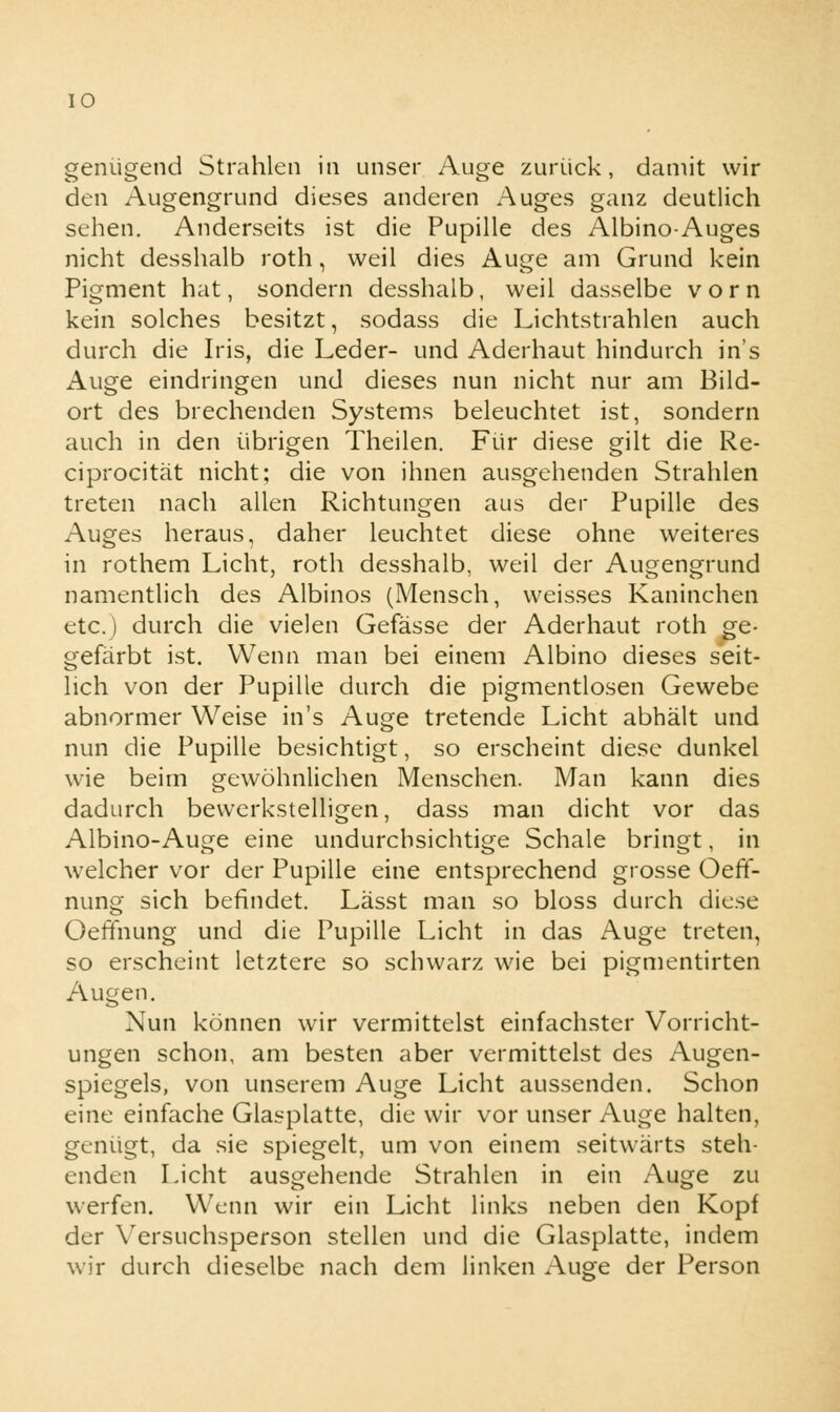 genügend Strahlen in unser Auge zurück, damit wir den Augengrund dieses anderen Auges ganz deutlich sehen. Anderseits ist die Pupille des Albino-Auges nicht desshalb roth, weil dies Auge am Grund kein Pigment hat, sondern desshalb, weil dasselbe vorn kein solches besitzt, sodass die Lichtstrahlen auch durch die Iris, die Leder- und Aderhaut hindurch in's Auge eindringen und dieses nun nicht nur am Bild- ort des brechenden Systems beleuchtet ist, sondern auch in den übrigen Theilen. Für diese gilt die Re- ciprocität nicht; die von ihnen ausgehenden Strahlen treten nach allen Richtungen aus der Pupille des Auges heraus, daher leuchtet diese ohne weiteres in rothem Licht, roth desshalb, weil der Augengrund namentlich des Albinos (Mensch, weisses Kaninchen etc.) durch die vielen Gefässe der Aderhaut roth ge- gefärbt ist. Wenn man bei einem Albino dieses seit- lich von der Pupille durch die pigmentlosen Gewebe abnormer Weise in's Auge tretende Licht abhält und nun die Pupille besichtigt, so erscheint diese dunkel wie beim gewöhnlichen Menschen. Man kann dies dadurch bewerkstelligen, dass man dicht vor das Albino-Auge eine undurchsichtige Schale bringt, in welcher vor der Pupille eine entsprechend grosse OefT- nung sich befindet. Lässt man so bloss durch diese Oeffnung und die Pupille Licht in das Auge treten, so erscheint letztere so schwarz wie bei pigmentirten Augen. Nun können wir vermittelst einfachster Vorricht- ungen schon, am besten aber vermittelst des Augen- spiegels, von unserem Auge Licht aussenden. Schon eine einfache Glasplatte, die wir vor unser Auge halten, genügt, da sie spiegelt, um von einem seitwärts steh- enden Licht ausgehende Strahlen in ein Auge zu werfen. Wenn wir ein Licht links neben den Kopf der Versuchsperson stellen und die Glasplatte, indem wir durch dieselbe nach dem linken Auge der Person