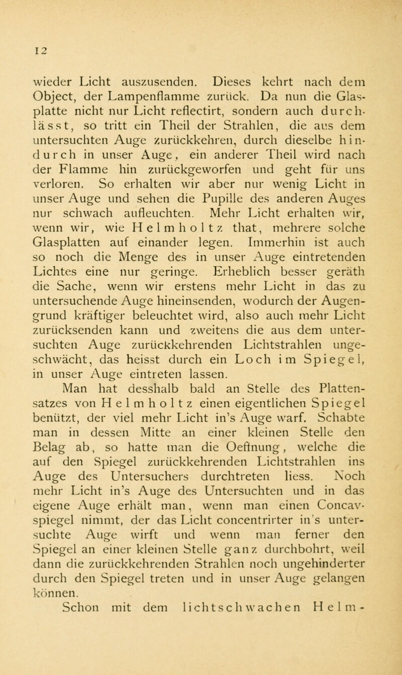 wieder Licht auszusenden. Dieses kehrt nach dem Object, der Lampenflamme zurück. Da nun die Glas- platte nicht nur Licht reflectirt, sondern auch durcli- la sst, so tritt ein Theil der Strahlen, die aus dem untersuchten Auge zurückkehren, durch dieselbe hin- durch in unser Auge, ein anderer Theil wird nach der Flamme hin zurückgeworfen und geht für uns verloren. So erhalten wir aber nur wenig Licht in unser Auge und sehen die Pupille des anderen Auges nur schwach aufleuchten. Mehr Licht erhalten wir, wenn wir, wie Helmhol tz that, mehrere solche Glasplatten auf einander legen. Immerhin ist auch so noch die Menge des in unser Auge eintretenden Lichtes eine nur geringe. Erheblich besser geräth die Sache, wenn wir erstens mehr Licht in das zu untersuchende Auge hineinsenden, wodurch der Augen- grund kräftiger beleuchtet wird, also auch mehr Licht zurücksenden kann und zweitens die aus dem unter- suchten Auge zurückkehrenden Lichtstrahlen unge- schwächt, das heisst durch ein Loch im Spiegel, in unser Auge eintreten lassen. Man hat desshalb bald an Stelle des Platten- satzes von H e 1 m h o 11 z einen eigentlichen Spiegel benützt, der viel mehr Licht in's Auge warf. Schabte man in dessen Mitte an einer kleinen Stelle den Belag ab, so hatte man die Oeftnung, welche die auf den Spiegel zurückkehrenden Lichtstrahlen ins Auge des Untersuchers durchtreten Hess. Noch mehr Licht in's Auge des Untersuchten und in das eigene Auge erhält man, wenn man einen Concav- spiegel nimmt, der das Licht concentrirter in's unter- suchte Auge wirft und wenn man ferner den Spiegel an einer kleinen Stelle ganz durchbohrt, weil dann die zurückkehrenden Strahlen noch ungehinderter durch den Spiegel treten und in unser Auge gelangen können. Schon mit dem lichtschwachen Helm-